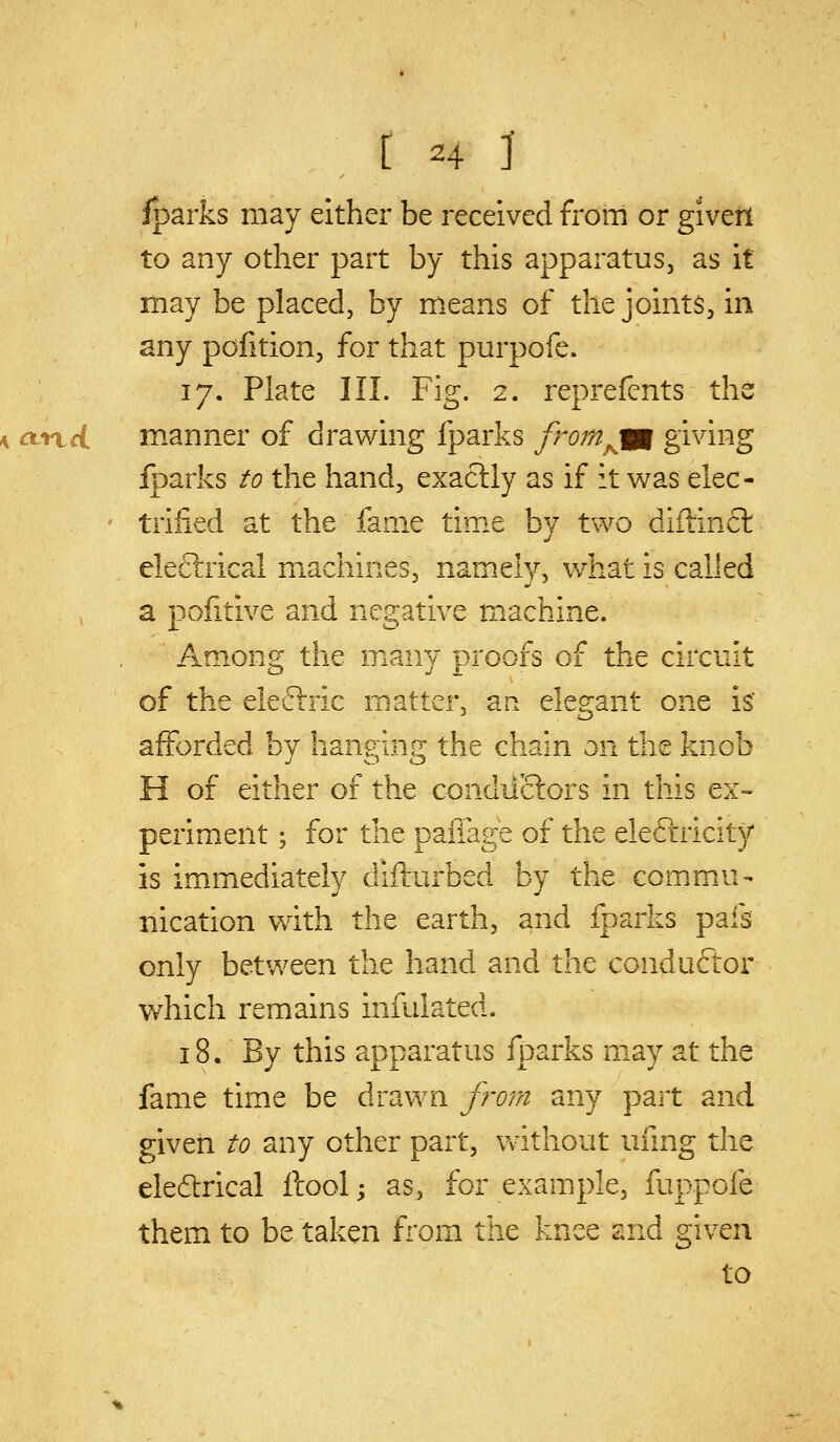 (Hi iparks may either be received from or giverl to any other part by this apparatus, as it may be placed, by means of the joints, in any pofition, for that purpofe. 17. Plate III. Fig. 2. reprefents ths m.anner of drawing fparks from^ifg giving Iparks to the hand, exactly as if it was elec- trified at the fame time by two diftinfl eleflrical machines, namely, what is called a pofitive and negative machine. Among the many proofs of the circuit of the eleflrric matter, an elegant one is' afforded by hanging the chain on the knob H of either of the condilctors in this ex- periment ; for the paffage of the eleftricity is immediately difturbed by the commu- nication with the earth, and fparks pafs only between the hand and the conduftor v/hich remains infulated. 18. By this apparatus fparks may at the fame time be drawn from any part and given to any other part, without ufmg the electrical ftool; as, for example, fuppofe them to be taken from the knee and given to