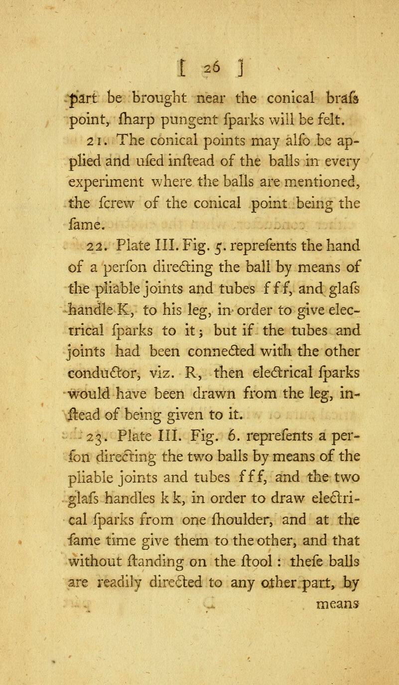 part be brought near the conical brafs point, fliarp pungent fparks will be felt. 21. The conical points may alfo be ap- plied and ufed inftead of the balls in every experiment where the balls are mentioned, the fcrevv^ of the conical point being the fame. 22. Plate III. Fig. 5. reprefents the hand of a perfon direfting the ball by means of the pliable joints and tubes f ff, and glafs handle K, to his leg, in' order to give elec- trical fparks to it; but if the tubes and joints had been conneded v^ith the other conduflor, viz. R, then electrical fparks would have been drawn from the leg, in- ftead of being given to it. 23. Plate III. Fig. 6. reprefents a per- fon directing the two balls by means of the pliable joints and tubes f f f, and the two glafs handles k k, in order to draw eleftri- cal fparks from one fhoulder, and at the fame time give them to the other, and that without ftanding on the ftool: thefe balls are readily dire6led to any other part, by .-. means