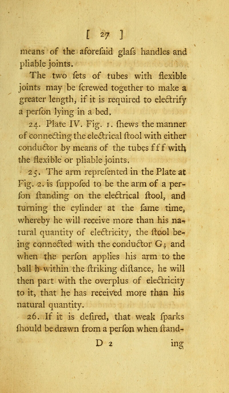 means of the aforefaid glafs handles and pliable joints. The two fets of tubes with flexible joints may be fcrewed together to make a greater length, if it is required to eleftrify a perfon lying in a bed, 24. Plate IV. Fig. i. (hews the manner of connecting the eleilrical ftool with either conductor by means of the tubes f f f with the flexible or pliable joints. 25. The arm reprefented in the Plate at Fig. 2. is fuppofed to be the arm of a per- fon flianding on the eleftrical ftool^ and turning the cylinder at the fame time^ whereby he will receive more than his na-? tural quantity of eleftricity, the ilool be- ing cqnnefted with the conduftor G^ and when the perfon applies his arm to the ball h-within the ftriking diflance, he will then part with the overplus of ele&icity to it, that he has received more than his natural quantity. 26. If it is defired, that weak fparks fliould be drawn from a perfon when ftand^ D z ing