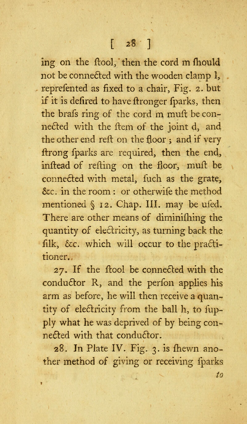 ing on the ftool,' then the cord m fhonld not be connefted with the wooden clamp 1, reprefented as fixed to a chair, Fig. 2. but if it is defired to have ftronger fparks, then the brafs ring of the cord m muft be con- ne£ted v/ith the ftem of the joint d, and, the other end reft on the floor ; and if very ftrong fparks are required, then the end, inftead of refting on the floor^ muft be connefted v/ith metal, fuch as the grate, &c. in the room : or otherwife the method mentioned § 12. Chap. III. may be ufed. There are other means of diminifliing the quantity of electricity, as turning back the filk, &c. which will occur to the prafti- tioner.. 27. If the ftool be connefted with the conduftor R, and the perfon appUes his arm as before, he will then receive a quan- tity of eleftricity from the ball h, to fup- ply what he was deprived of by being con- nefted with that condu6lor. 28. In Plate IV. Fig. 3. is fhewn ano- ther method of giving or receiving fparks