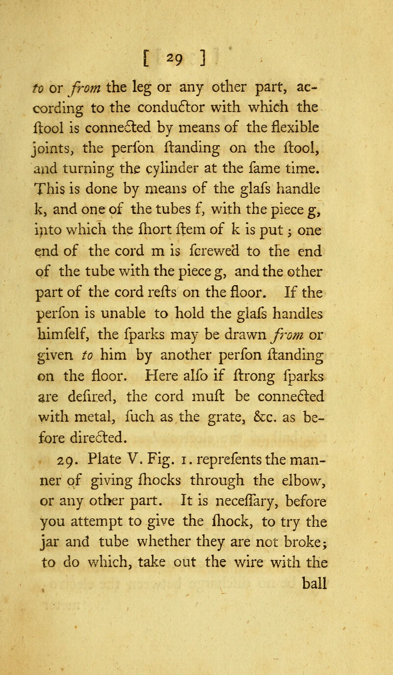 to or from the leg or any other part, ac- cording to the conduftor with which the ftool is connefted by means of the flexible joints, the perfon Handing on the ftool, and turning the cylinder at the fame time. This is done by means of the glafs handle k, and one of the tubes f, with the piece g, into which the fhort ftem of k is put; one ^nd of the cord m is fcrewed to the end of the tube with the piece g, and the other part of the cord refts on the floor. If the perfon is unable to hold the glafs handles himfelf, the fparks may be drawn from or given to him by another perfon ftanding on the floor. Here alfo if ftrong fparks are defired, the cord muft be connefted with metal, fuch as the grate, &c. as be- fore directed. 29. Plate V. Fig. i. reprefents the man- ner of giving fliocks through the elbow, or any other part. It is neceflary, before you attempt to give the fliock, to try the jar and tube whether they are not broke; to do which, take out the wire with the ball