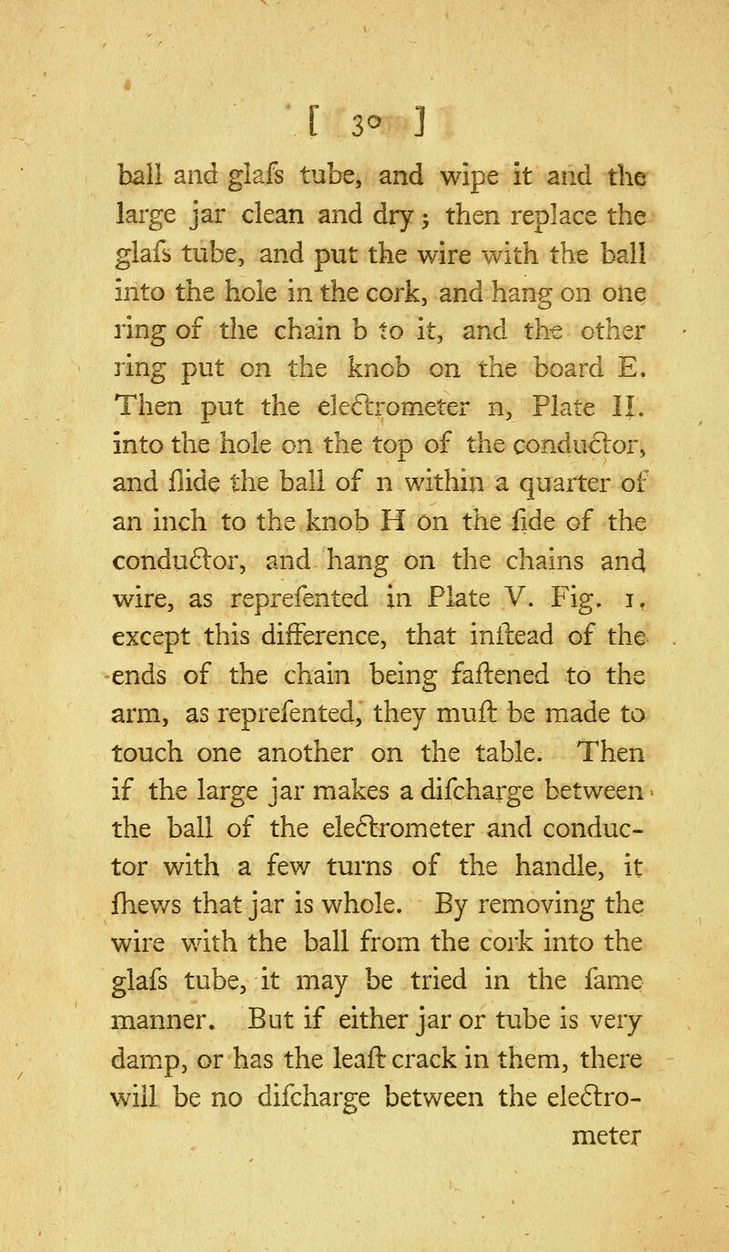 ball and glafs tube, and wipe it and the large jar clean and dry ^ then replace the glafs tube, and put the wire with the ball into the hole in the cork, and hang on onq ring of the chain b to it, and the other ring put on the knob on the board E. Then put the eleftrometer n, Plate IL into the hole on the top of the conduftor, and Aide the ball of n within a quarter of an inch to the knob H on the fide of the conduftor, and hang on the chains and wire, as reprefented in Plate V. Fig. i, except this difference, that inftead of the- ends of the chain being faliened to the arm, as reprefented, they muft be made to touch one another on the table. Then if the large jar makes a difcharge between the ball of the eleftrometer and conduc- tor with a few turns of the handle, it fhev/s that jar is whole. By removing the wire v/ith the ball from the cork into the glafs tube, it may be tried in the fame manner. But if either jar or tube is very dam^p, or has the leaft crack in them, there will be no difcharge between the eleftro- meter