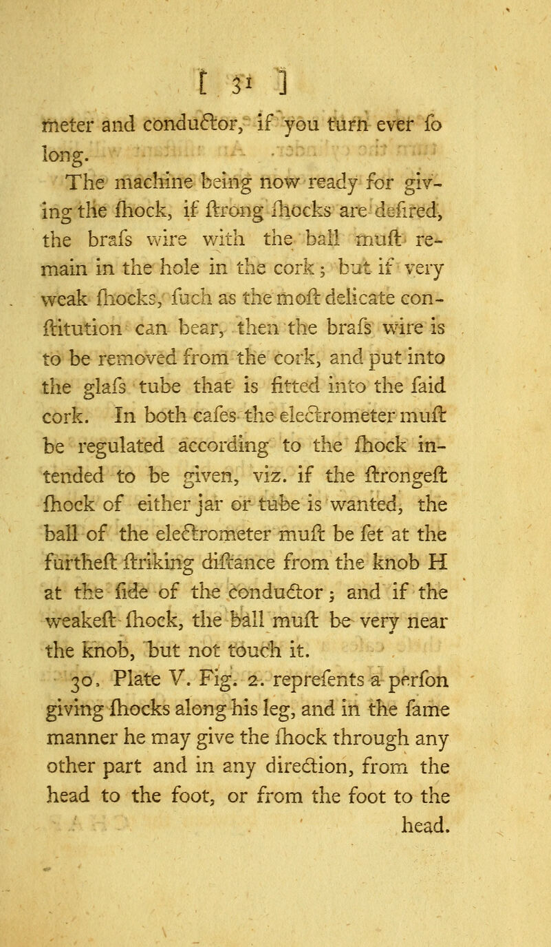 meter and conduftor,- if'you turn ever fo long. The machine being now ready for giv- ing the fhock, if ftrong iliocks are-defifed^ the brafs wire with the bail muft re-= main in the hole in the cork 5 but if very weak fhocks; fbch as the moft delicate con- ftitution can bear, then the brafs wire is to be removed from the cork, and put into the glafs tube that is fitted into the faid cork. In both cafes the eleclrometer muft be regulated according to the fhock in- tended to be given, viz. if the ftrongeft fhock of either jar or tube is wanted, the ball of the eleftrometer muft be fet at the fiirtheft ftriking diftance from the knob H at the fide of the condudior^ and if the weakeft fhock, the ball muft be very near the knob, tut not touch it. 30, Plate V. Fig. 2. reprefents a perfon giving fhocks along his leg, and in the fame manner he may give the fnock through any other part and in any direction, from the head to the foot, or from the foot to the . ' head.