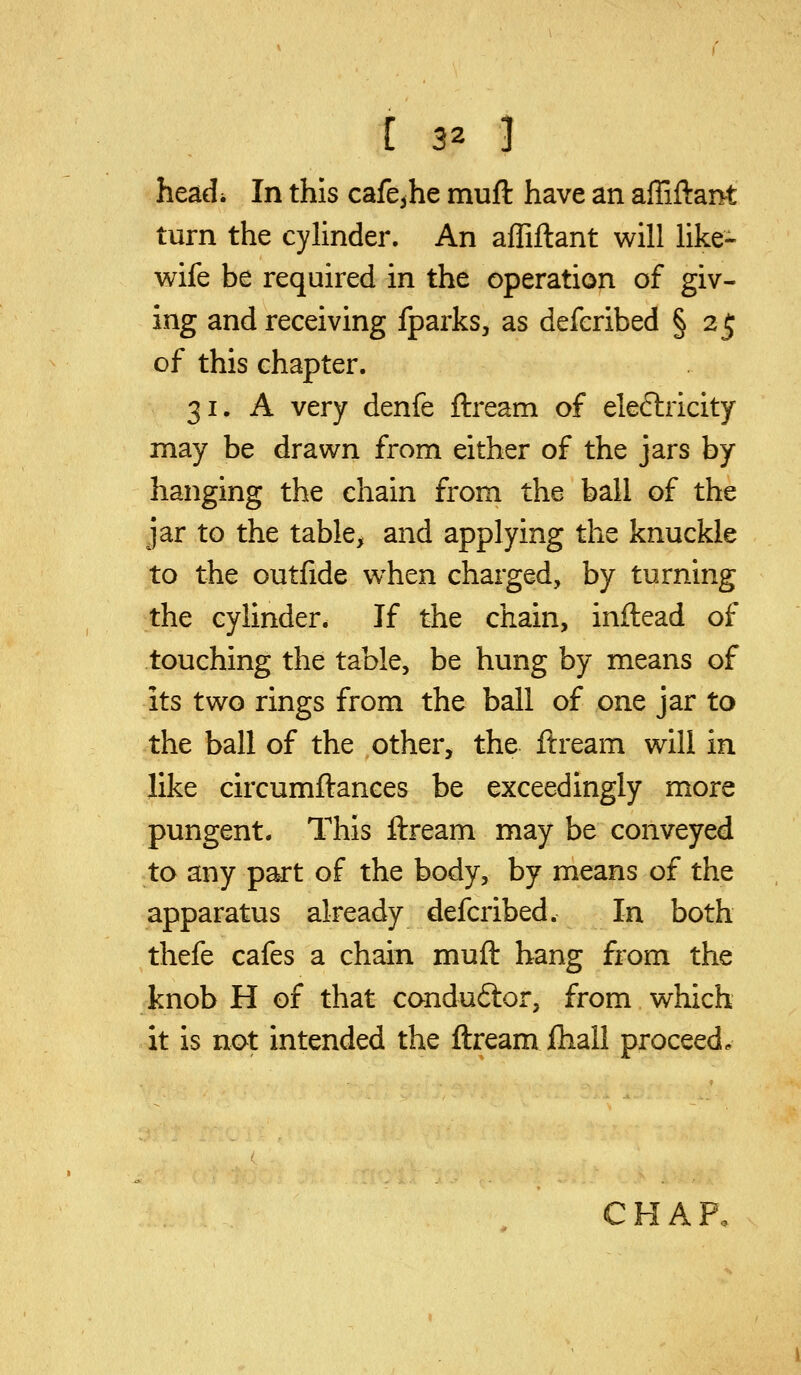 headi In this cafcjhe muft have an affiftant turn the cylinder. An affiflant will like- wife be required in the operation of giv- ing and receiving fparks, as defcribed § 2 j; of this chapter. 31. A very denfe ftream of electricity may be drawn from either of the jars by hanging the chain from the ball of the jar to the table, and applying the knuckle to the outfide w^hen charged, by turning the cylinder. If the chain, inilead of touching the table, be hung by means of its two rings from the ball of one jar to the ball of the other, the ftream will in like circumftances be exceedingly more pungent. This ftream may be conveyed to any part of the body, by means of the apparatus already defcribed. In both thefe cafes a chain muft hang from the knob H of that condu6tor, from which it is not intended the ftream fhall proceed. CHAP.