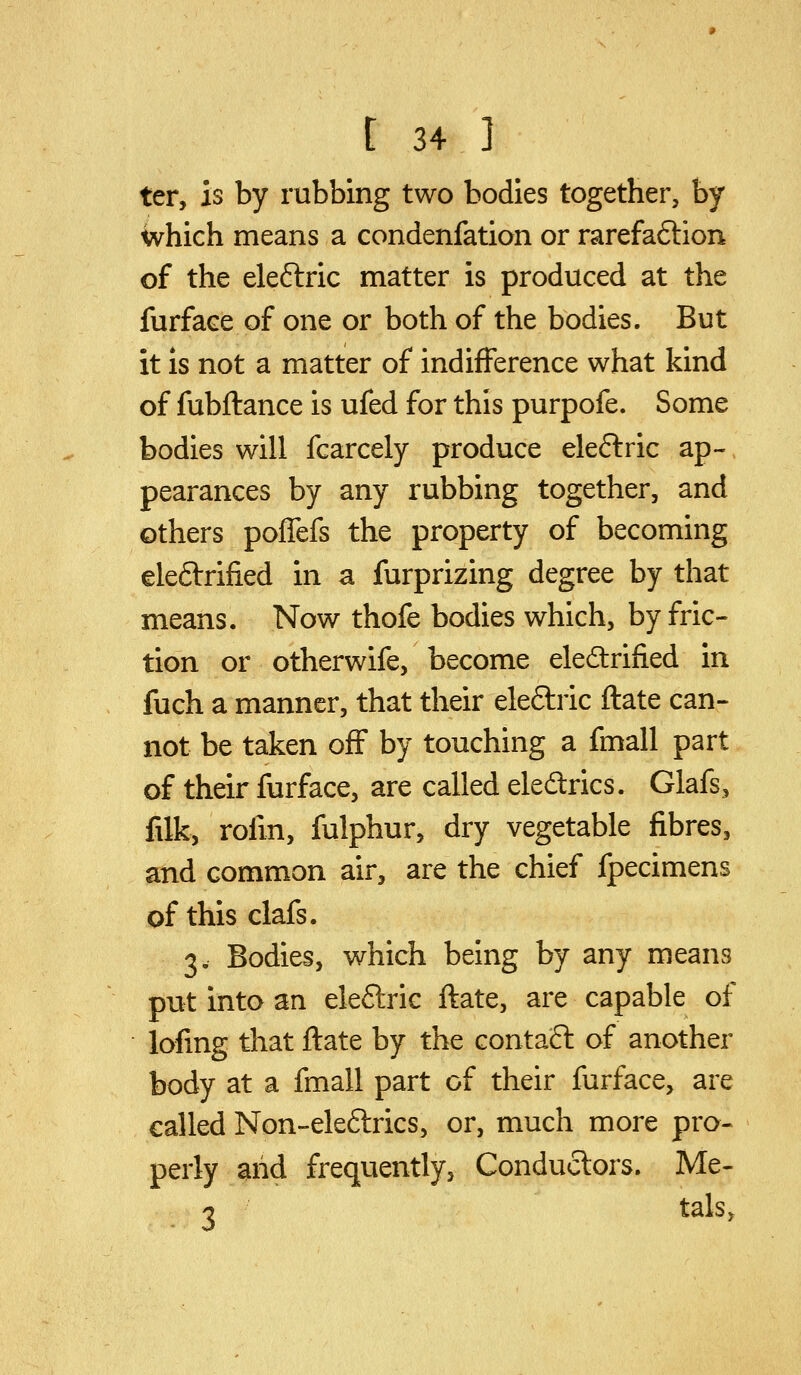 ter, is by rubbing two bodies together, by which means a condenfation or rarefaftion of the eleftric matter is produced at the furface of one or both of the bodies. But it IS not a matter of indifference what kind of fubflance is ufed for this purpofe. Some bodies will fcarcely produce eleftric ap- pearances by any rubbing together, and others poffefs the property of becoming eleftrified in a furprizing degree by that means. Now thofe bodies which, by fric- tion or otherwife, become eledrified in fuch a manner, that their eleftric ftate can- not be taken off by touching a fmall part of their furface, are called eleftrics. Glafs, fdk, rofm, fulphur, dry vegetable fibres, and common air, are the chief fpecimens of this clafs. 3. Bodies, which being by any means put into an eleftric flate, are capable of lofmg that ftate by the contafl of another body at a fmall part of their furface, are called Non-eleftrics, or, much more pro- perly arid frequently, Conductors. Me- 3 tals.