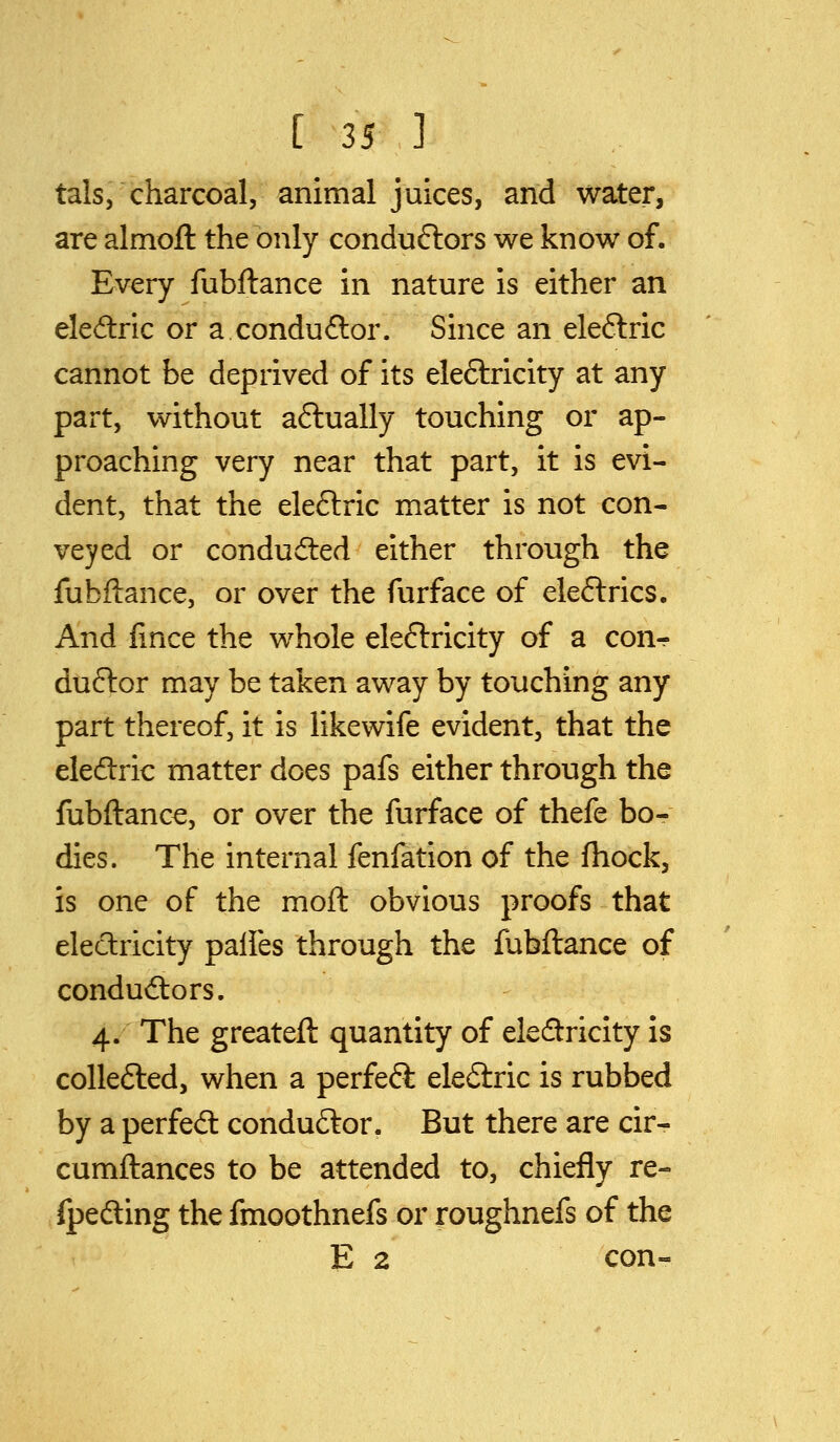 tals, charcoal, animal juices, and water, are almofl: the only conduftors we know of. Every fubftance in nature is either an eledlric or a conduftor. Since an eleftric cannot be deprived of its eleftricity at any part, without aftually touching or ap- proaching very near that part, it is evi- dent, that the eleftric matter is not con- veyed or conduded either through the fubftance, or over the furface of eleftrics. And lince the whole eleftricity of a conr duftor may be taken away by touching any part thereof, it is likewife evident, that the eledlric matter does pafs either through the fubftance, or over the furface of thefe bo- dies. The internal fenfation of the fhock, is one of the moft obvious proofs that electricity palfes through the fubftance of condudiors. 4. The greateft quantity of electricity is coUefted, when a perfeft eledlric is rubbed by a perfed conductor. But there are cir- cumftances to be attended to, chiefly re- fpedling the fmoothnefs or roughnefs of the E 2 con-