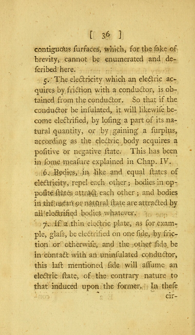 contiguo\i^ furfaces*, which, for the fake of brevity, cannot be enumerated and de- fcribed here, 5.*Theele6tricity which an eleftric ac- quires by fiidion with a conductor, is ob- tained from the condudtor. So that if the conductor be infulated, it will likewife be- come electrified, by lofmg a part of its na- tural quantity, or by gaining a fiirplus, according as the eledrric body acquires a pofitive or negative ftate. This has been in fome meafure explained in Chap. IV. 0. .Bodies,-hi .like and equal ftates of eleftricity, repel each other; bodies in op- poute:fta,tes attract each other ; and bodies in .theirej^an or natural ftate are attrafted by all' eiecixified bodies whatever. ■7. if a. thin eiedric plate, as for exam- ple, glafs, be electrified on one fide, by, fric- tion or other wife, and the .othef fide^ be in contadl with an uninfalated cohdudor, this iafi mentioned fide will afiume an eledric ftate, of the contrar}'- nature to that induced upon the former. In thefe