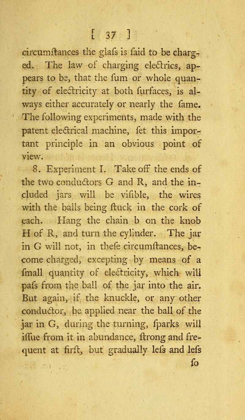 circumilances the glafs is faid to be charg- ed. The law of charging eleflrics, ap- pears to be, that the fum or whole quan- tity of eleftricity at both furfaces, is al- ways either accurately or nearly the fame. The following experiments, made with the patent eleftrical machine, fet this impor- tant principle in an obvious point of view. 8. Experiment L Takeoff the ends of the two conductors G and R, and the in- cluded jars will be vifible, the wires with the bails being ftuck in the cork of j[iach. Hang the chain b on the knob H of R, and turn the cylinder. The jar in G will not, in thefe circumftances, be- come charged, excepting by means of a fmall quantity of electricity, which will pafs from the ball of the jar into the air. But again, if the knuckle, or any other condudtor, be applied near the ball of the jar in G, during the turning, fparks will iffue from it in abundance, ftrong and fre- quent at firft, but gradually lefs and lefs fo