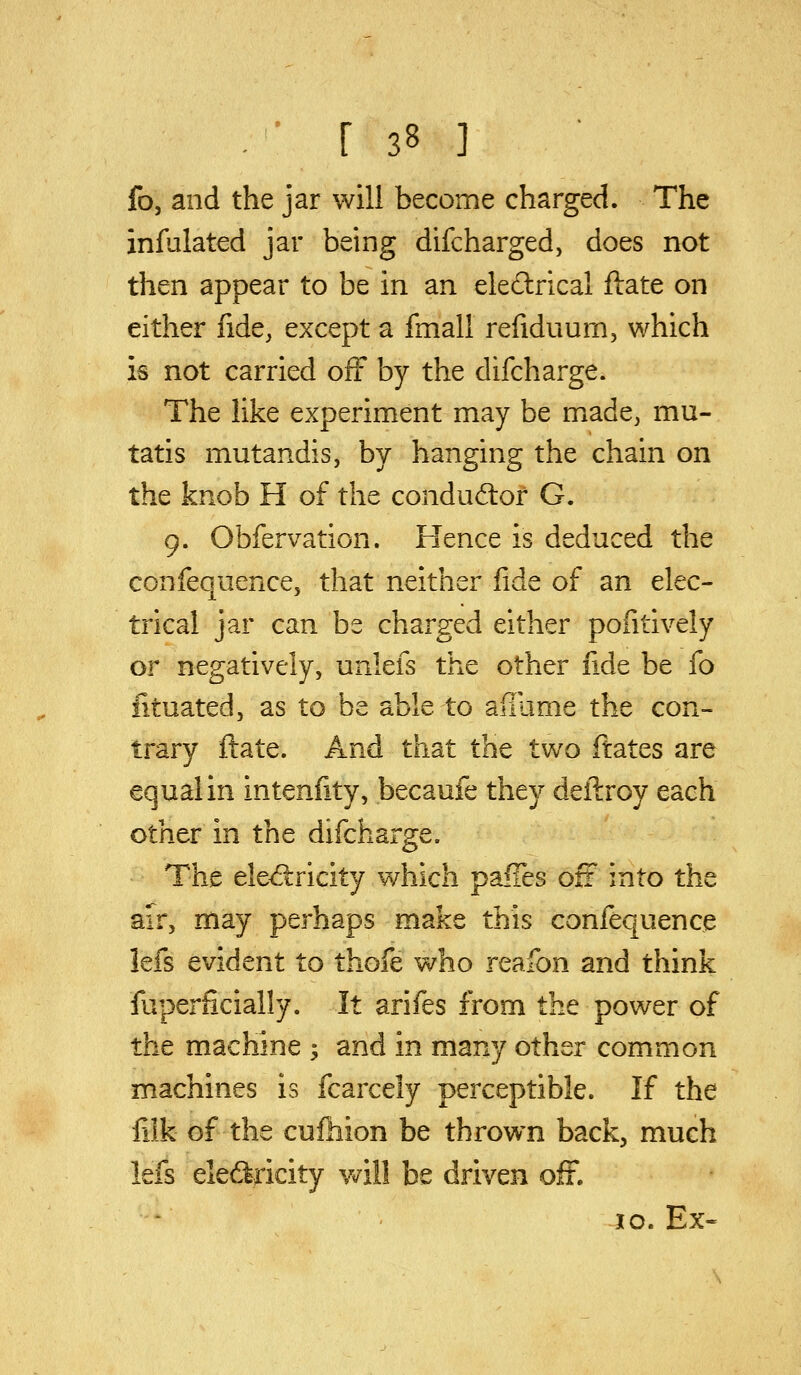 fo, and the jar will become charged. The infulated jar being difcharged, does not then appear to be in an eledlrical ftate on either fide, except a fmall refiduurn, which is not carried off by the difchai*ge. The Hke experiment may be made, mu- tatis mutandis, by hanging the chain on the knob H of the condud:of G. 9. Obfervation. Hence is deduced the confequence, that neither fide of an elec- trical jar can be charged either pofitively or negatively, unlefs the other fide be fo iituated, as to be able to ailiime the con- trary flate. And that the two ftates are equal in intenfity, becaufe they deilroy each other in the difcharge. The eled:ricity which palTes off into the air, may perhaps make this confequence lefs evident to thofe who reafon and think fuperficially. It arifes from the power of the machine ; and in many other common machines is fcarcely perceptible. If the filk of the cufhion be thrown back, much lefs electricity vv'ill be driven off. 10. Ex-