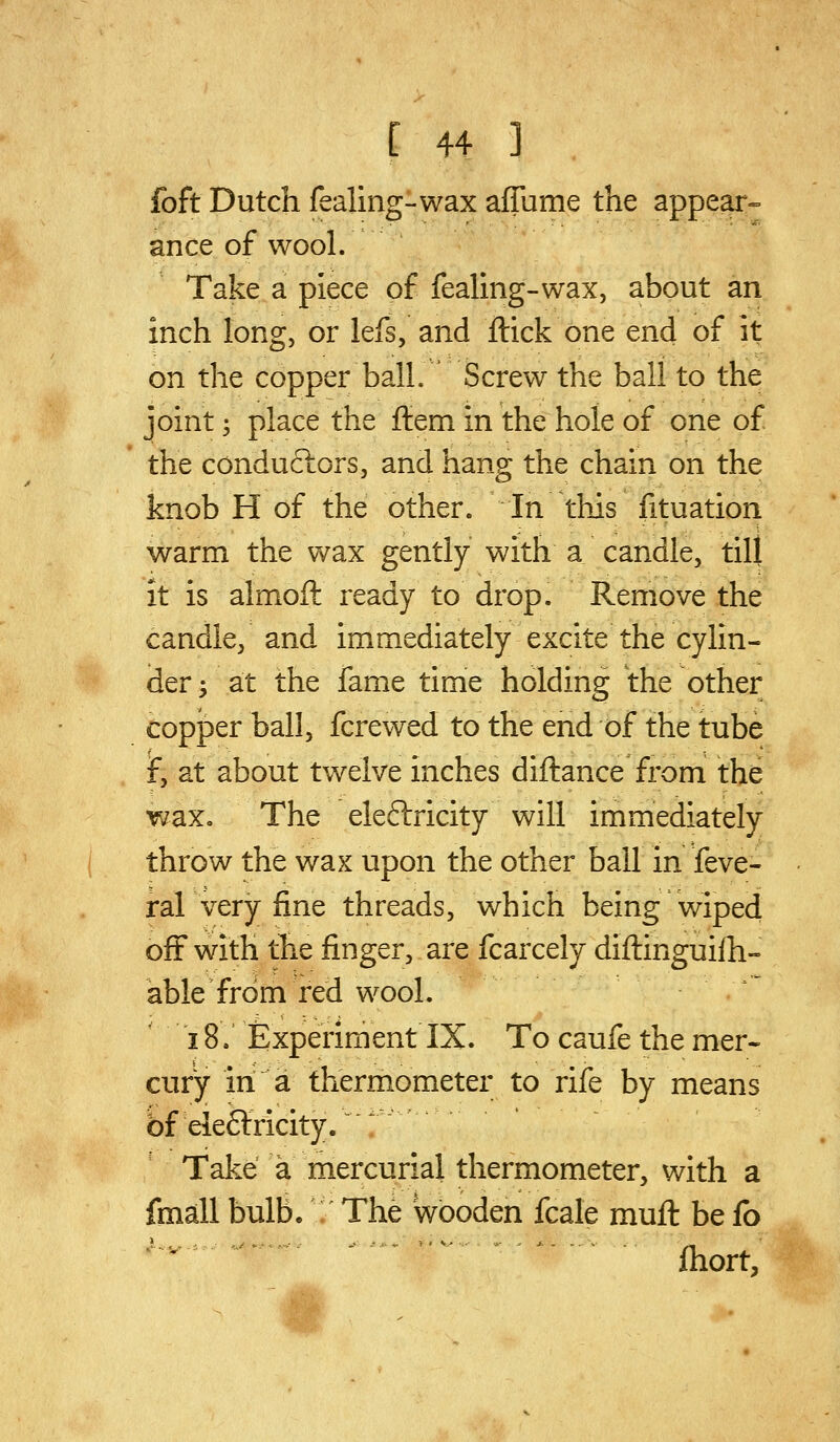 foft Dutch fealing-wax affume the appear-- ance of wool. Take a piece of fealing-wax, about an inch long, or lefs, and ftick one end of it on the copper ball. Screw the ball to the joint; place the ftem in the hole of one of the conduclors, and hang the chain on the knob H of the other. In this fituation warm the wax gently with a candle, till it is almoft ready to drop. Remove the candle^ and immediately excite the cylin- der ^ at the fame time holding the other copper ball, fcrewed to the end of the tube f, at about twelve inches diftance from the wax. The eleftricity will immediately throw the wax upon the other ball in feve- ral very fine threads, which being wiped off with the finger, are fcarcely diftinguilh- able from red wool. 18. Experiment IX. To caufe the mer- cury in a thermometer to rife by means bf eleftricity/ ^ Take a mercurial thermometer, with a fmall bulb. The wooden fcale muft be fo fhort,