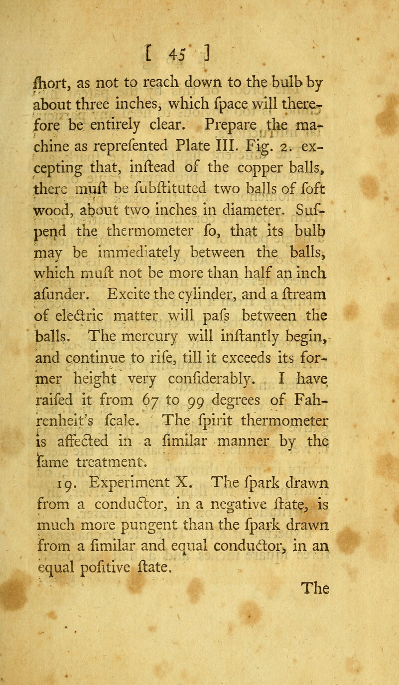 /hort, as not to reach down to the bulb by about three inches, which fpace will there^ fore be; entirely clear. Prepare. the ma- chine as reprefented Plate III. Fig. 2. ex- cepting that, inftead of the copper balls, there muft be fubftituted two balls of foft wood, about two inches in diameter, Suf- peijd the thermometer fo, that its bulb may be immediately between the balls, which muft not be more than half an inch afunder. Excite the cylinder, and a ftream of eledric matter will pafs between the balls. The mercury will inftantly begin, and continue to rife, till it exceeds its for- mer height very confiderably. I have raifed it from 67 to 99 degrees of Fah- renheit's fcale. The fpirit thermometer is affected in a fimilar manner by the ifame treatment. 19. Experiment X. The fpark drawn from a conduftor, in a negative ftate;, is much more pungent than the fpark drawn from a fimilar and equal condudor^ in an equal pofitive ftate. The