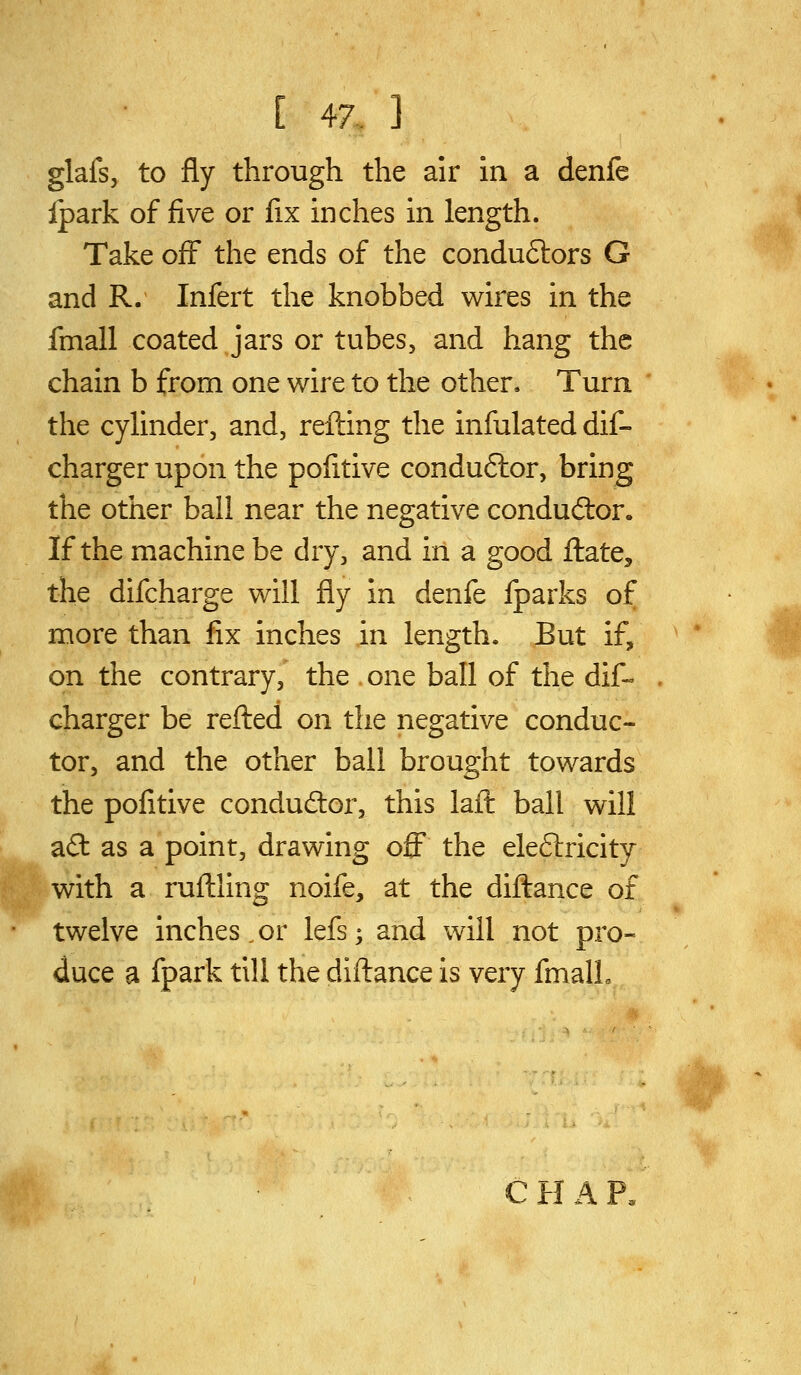 i glafs, to fly through the air in a denfe Ipark of five or fix inches in length. Take off the ends of the conduSlors G and R. Infert the knobbed wires in the fmall coated jars or tubes, and hang the chain b from one wire to the other. Turn the cylinder, and, refting the infulated dif- charger upon the pofitive conduftor, bring the other ball near the negative conductor. If the machine be dry, and in a good ftate, the difcharge will fly in denfe fparks of more than fix inches in length. But if, on the contrary, the one ball of the dif- charger be refted on the negative conduc- tor, and the other ball brought towards the pofitive condudor, this lait ball will afl: as a point, drawing off the ele6lricity with a ruflling noife, at the diftance of twelve inches,or lefs; and will not pro- duce a fpark till the diftance is very fmalL C H A P.