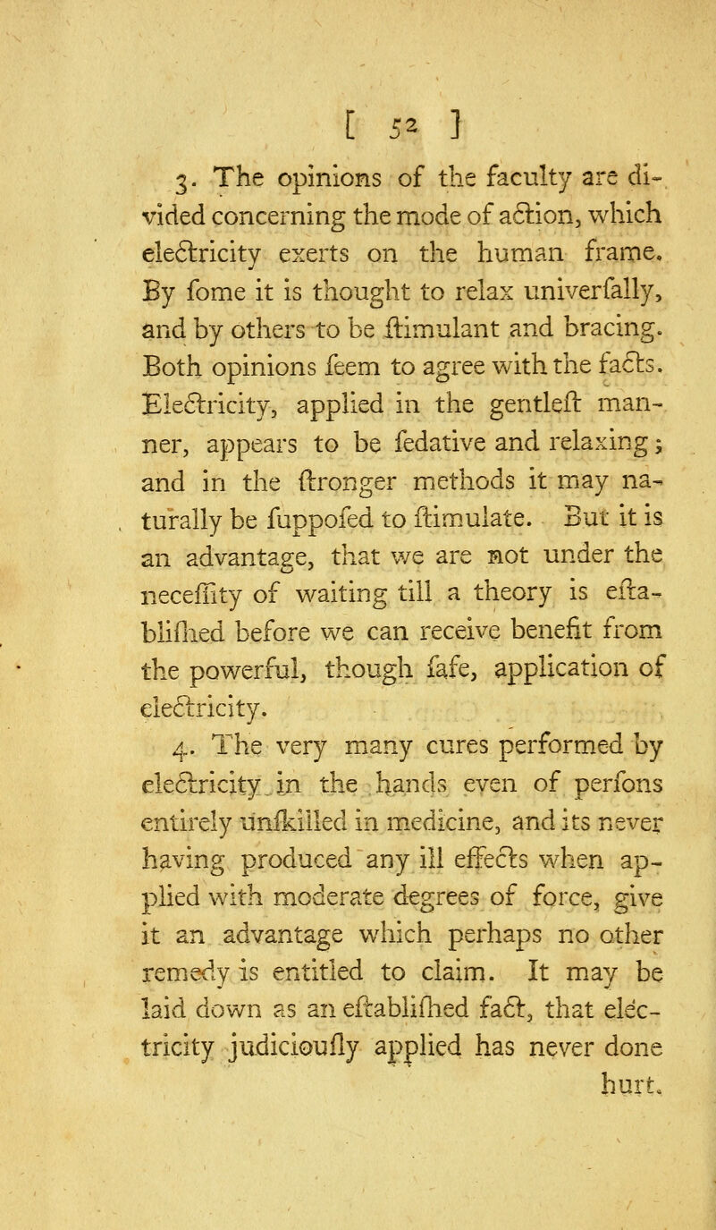 3- The opinions of the faculty are di- vided concerning the mode of aftion, which ele6lricity exerts on the human frame. By fome it is thought to relax univerfally, and by others to be ftimulant and bracing. Both opinions feem to agree with the fafts. Ele6lricity, applied in the gentleft man- ner, appears to be fedative and relaxing; and in the ftronger methods it may na- turally be fuppofed to ftimuiate. But it is an advantage, that we are not under the neceffity of waiting till a theory is eilia- bliflied before we can receive benefit from the powerful, though fafe, application of eleftricity. 4. The very many cures performed by ele6lricity. in the hands even of perfons entirely unlkilled in medicine, and its never having produced any ill effects when ap^ plied with moderate degrees of force, give it an advantage which perhaps no other remedy is entitled to claim. It may be laid down as an eftablifhed faft, that elec- tricity judicioufly appHed has never done hurt