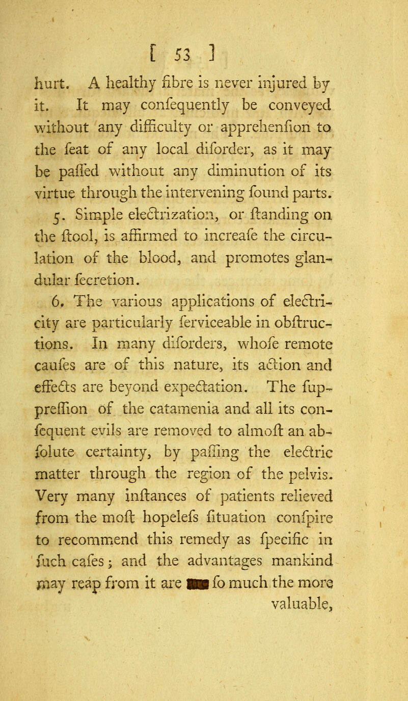 hurt. A healthy fibre is never injured by- it. It may confequently be conveyed without any difficulty or apprehenfion to the feat of any local diforder, as it may be pafl'ed without any diminution of its virtue through the intervening found parts. 5. Simple electrization, or ftanding on the ftool, is affirmed to increafe the circu- lation of the blood, and prom.otes glan-- dular fecretion. 6, The various applications of electri- city are particularly ferviceable in obftruc- tions. In many diforders, whofe remote caufes are of this nature, its action and effefts are bej^ond expectation. The fup- preffion of the catamenia and all its con- fcquent evils are removed to almoll an ab- folute certainty, by pafiing the eledric matter through the region of the pelvis. Very many inftances of patients relieved from the moft hopelefs fituation confpire to recommend this remedy as fpeeific in fach cafes; and the advantages mankind j3iay reap from it are m fo much the mora valuable^