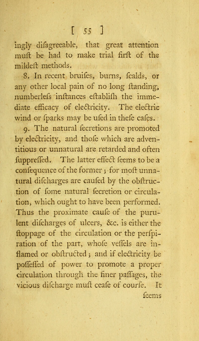 ingly difagreeable, that great attention muft be had to make trial firft of the mlldefl methods. 8. In recent bruifes, burns, fcalds, or any other local pain of no long {landing, numberlefs inftances eftabhfli the imme- diate efficacy of eleftricity. The electric wind or fparks may be ufed in thefe cafes. 9. The natural fecretions are promoted by electricity, and thofe which are adven- titious or unnatural are retarded and often fuppreffed. The latter efFe6l feems to be a confequence of the former; for moft unna- tural difcharges are caufed by the obftruc- tion of fome natural fecretion or circula- tion, which ought to have been performed. Thus the proximate caufe of the puru- lent difcharges of ulcers, &c. is either the ftoppage of the circulation or the perfpi- ration of the part, whofe veffels are in- flamed or obftructed ; and if ele&icity be poffeiTed of power to promote a proper circulation through the finer paffages, the vicious difcharge muft ceafe of courfe. It feems