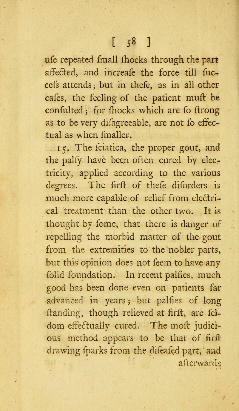 ufe repeated fmall flioeks through the part afFefted, and increafe the force till fucr cefs attends 5 but in thefe, as in all other cafes, the feeling of the patient muft be confulted; for fhocks which are fo ftrong as to be very difagreeable, are not £o efFecr tual as when fmaller. 15. The fciatica, the proper gout, and the palfy have beeji often cured by elecr tricity, applied according to the various degrees. The firft of thefe diforders is much more capable,of relief from eleftri- cal treatment- than the other two. It is thought by fome, that there is danger of repelling the morbid matter of the gout from the extremities to the nobler parts, but this opinion does not feem to have any folid foundation. In recent pallies, much good has been done even on patients far advanced in years 3 but palfies of long ftanding, though relieved at firft, are fel- dom efFeftually cured. The moll judici- ous method appears to be that of firft drawing fparks from the difeaf^d part, and afterwards