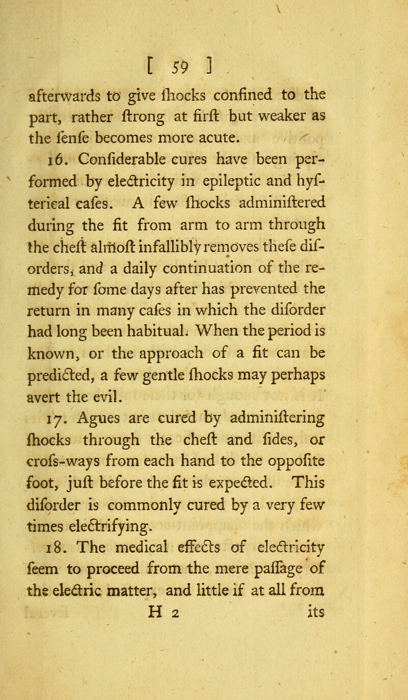 afterwards to give lliocks confined to the part, rather ftrong at firft but weaker as the fenfe becomes more acute. 16. Confiderable cures have been per- formed by eledlricity in epileptic and hyf- terieal cafes. A hw fhocks adminiftered during the fit from arm to arm through Ihe cheft alnloft infallibly removes thefe dif- orders, and a daily continuation of the re- medy for fome days after has prevented the return in many cafes in vv^hich the diforder had long been habitual; When the period is known, or the approach of a fit can be predi6led, a few gentle fhocks may perhaps avert the evil. 17. Agues are cured by adminiftering {hocks through the cheft and fides, or crofs-ways from each hand to the oppofite foot, juft before the fit is expeded. This diforder is commonly cured by a very few times eleftrifying. 18. The medical effedls of eledricity feem to proceed from the mere paffage of the eledric matter, and little if at all from H 2 its