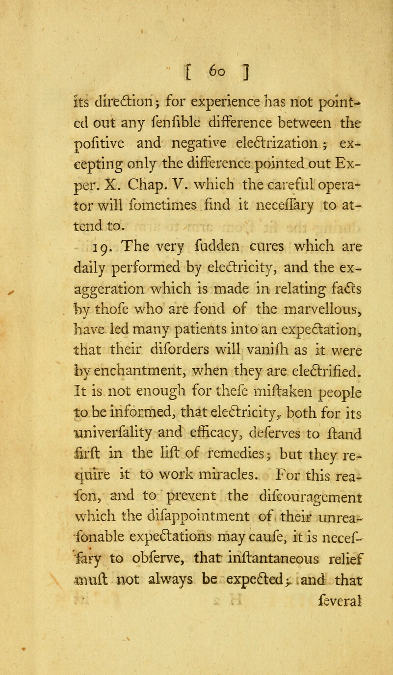 Its diredion; for experience has not point- ed out any fenfible difference between the pofitive and negative eleftrization; ex- cepting only the difference pointed out Ex- per. X. Chap. V. which the careful opera- tor will fometimes find it neceffary to at- tend to. 19. The very fudden cures which are daily performed by eledricity, and the ex- aggeration which is made in relating fafts by thofe who are fond of the marvellous, have led many patients into an expectation, that their diforders will vanifli as it were by enchantment, when they are eleftrified. It is not enough for thefe miftaken people to be informed, that eleftricity^ both for its •Hniverfality and efficacy, deferves to ftand firft in the Hfl of remedies; but they re- quire it to work miracles. For this rea- fon, and to prevent the difcouragement which the difappointment of = their unrea- fonable expeftations may caufe, it is necef- fary to obferve, that inftantaneous relief ^nufl not always be expe6led>. .and that feveral