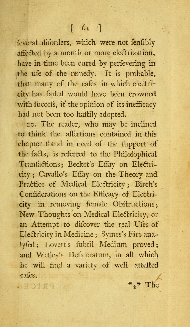 feveral diforders, which were not fenfibly afFedled by a month or more eleftrization, have in time been cured by perfevering in the ufe of the remedy. It is probable, that many of the cafes in which eledlri- city has failed would have been crowned with fuccefs, if the opinion of its inefficacy had not been too haftily adopted. 20. The reader, who may be inclined to think the aflertions contained in this chapter ftand in need of the fupport of the fafts, is referred to the Philofophical Tranfadions; Becket's Effay on Eledri- city; Cavallo's Effay on the Theory and Praftice of Medical Eledricity; Birch's Confiderations on the Efficacy of Eleftri- city in removing female Obftruftions; New Thoughts on Medical Eleftricity, or an Attempt to difcover the real Ufes of Electricity in Medicine -, Symes's Fire ana- lyfed^ Lovetfs fubtil Medium proved; and Wefley's Defideratum, in all which he will find a variety of well attefted cafes. / %* The