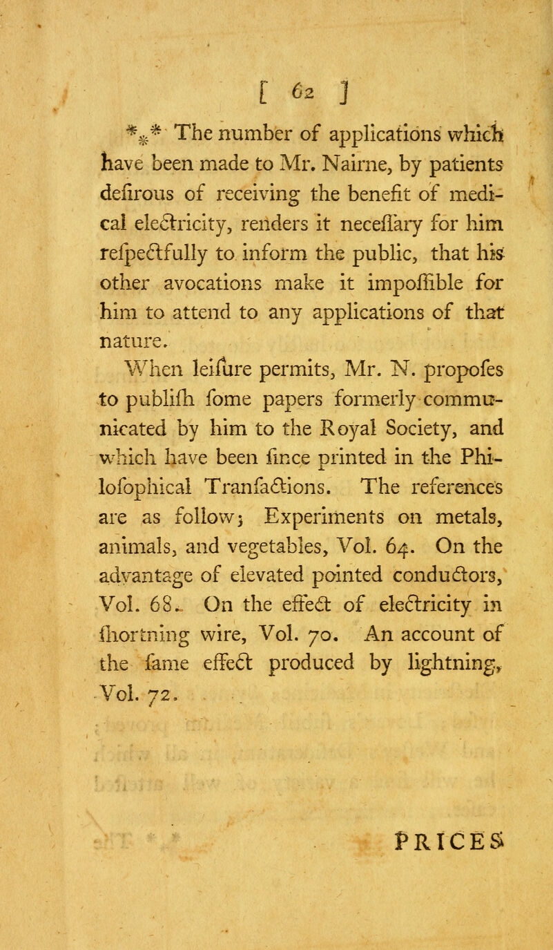 [ 6^ J %* The number of applications which have been made to Mr. Nairne, by patients deiirous of receiving the benefit of medi- cal electricity, renders it necefiary for him relpeftfully to inform the public, that hk other avocations make it impoffible for him to attend to any applications of that nature* When leilure permits, Mr. N. propofes to publifh fome papers formerly commu- nicated by him to the Royal Society, and which have been fmce printed in the Phi- lofophical Tranfaftions. The references are as follow 3 Experiments on metals, animals, and vegetables. Vol. 64. On the advantage of elevated pointed condudtors, Vol. 68. On the efted: of eleftricity in fliortning wire, Vol. 7a. An account of the fame effeft produced by lightning. Vol. 72. PRICES