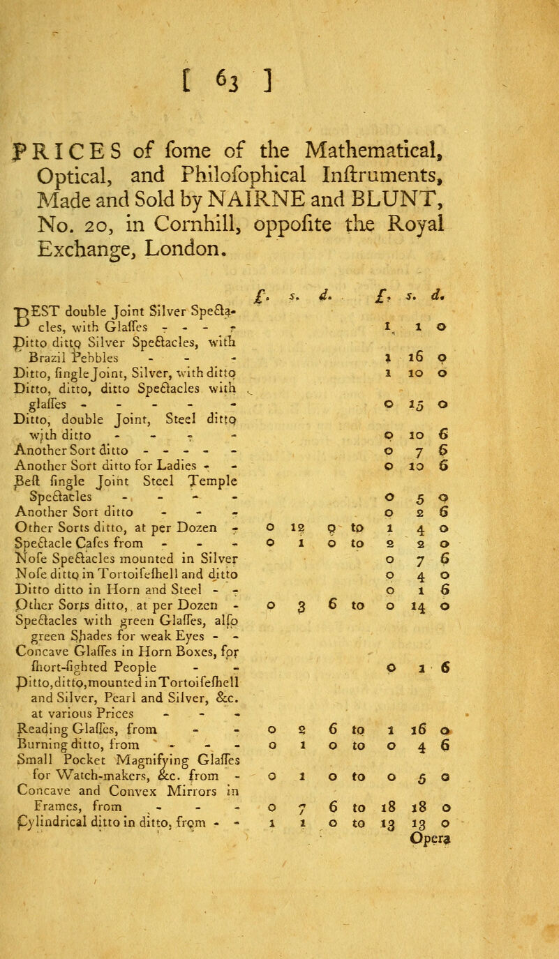 PRICES of fome of the Mathematical, Optical, and Philofophical Inftraments, Made and Sold by NAIRNE and BLUNT, No. 20, in Cornhill, oppofite the Royal Exchange, London. pEST double Joint Silver Spea^- ^ cles, with GlalTes - - - r pitto dittc? Silver Speftacles, Vitli Brazil rebbles - - Ditto, fingle Joint, Silver, with ditto Ditto, ditto, ditto Spe6l:acles with glalTes - - - - Ditto, double Joint, St^el dittQ with ditto - - f Another Sort ditto - - - - Another Sort ditto for Ladies - ^eft fingle Joint Steel Temple Speftacles _ _ - - Another Sort ditto - - - Other Sorts ditto, at per Dozen r Speftacle Cafes from - - - islofe Speftacles mounted in Silver Nofe dittQ in Tortoifefheli and ditto Ditto ditto in Horn and Steel - 7 Pther Sor;;s ditto, at per Dozen - Spectacles with green GlafTes, alfp green SJiades for weak Eyes - - Concave Glafles in Horn Boxes, fpr fhort-fighted People - - pi tto,ditto,mounted in Tortoifefheli and Silver, Pearl and Silver, &c. at various Prices - - • Reading Glaffes, from Burning ditto, from » - - Small Pocket Magnifying GlalTes for Watch-makers, &c. from - Concave and Convex Mirrors in Frames, from pylindrical ditto In ditto. fr<?m - - £. s. 4. 1 16 0 2 10 0 0 ^5 0 0 10 6 0 0 7 10 6 6 0 0 5 2 0 6 0 12 9 to 1 4 0 0 1 6 to 2 0 P 0 2 7 4 1 0 6 0 6 0 3 6 to 0 H 0 0 S 6 to 1 16 0 0 1 0 to 0 4 6 0 1 0 to 0 5 0 0 1 6 to 18 18 0 1 1 0 to n 13 0 Opera