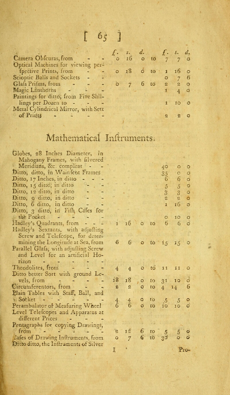' s. ^. f. ^. d. 0 16 0 to 7 7 0 0 18 6 to 1 0 16 0 7 6 b 7 6 16 2 1 2 0 4 0 Camera Obfcurasjfrom Optical Machines for viewing per= fpetiive Prints, from Scioptic Balls and Sockets Glafs Prifms, from » _ - Magic Linthcrris _ ^ « Paintings for ditto, from Five Shil- lings per Dozen to - Metal Cylindrical Mirror, with Sett of Fruits - - Mathematical InftrumentSo Globes, 28 Inches Diameter, in Mahogany Frames, with filvered Meridians, &c. compleat t)ittO, ditto, in Wainfcot Frames Ditto, 17 Inches, in ditto - - - Ditto, 15 dittCj in ditto Ditto, 12 ditto, in ditto Ditto, 9 ditto, in ditto Ditto, 6 ditto, in ditto Ditto, 3 ditto, iri Filh, Cafes for thfe Pocket - - - - Hadley's Quadrants, from - - « 1 16 O to Kadley's Sextants, with adjufting Screw and Telefcope, for deter- mining the Longitude at Sea, from 6 6 o to 15 35 O Parallel Glafs, with adjufimg Screw and Level for an artificial Ho- rizon - - _ - - Theodolites, from = - - 4 4 otdiiiio Ditto better Sort with ground Le- vels, from - - - - 38 18 o to 31 10 o Girctamferentors, from - ^ 220 to 4 14 6 ^ain Tables with Staff, Ball, and ■^ Sofcket -■- - - - 440 to,5 50 Perambulator or Meafuring Wheel 6 6 O tb io 10 c Level Telefcopes and Apparatus at different Prices _ - = Pentagraphs for copying Drawings, from - - - -- 212 6 to 5 $6 vafes of Drawing Inftruments, frora o 7 6 to gc^ 06 iDitto ditto, the Inflrutnents of Silver I ' Pro- 40 0 0 35 0 0 6 6 0 5 5 0 3 3 0 £ 2 0 1 16 0 0 10 0 6 6 0