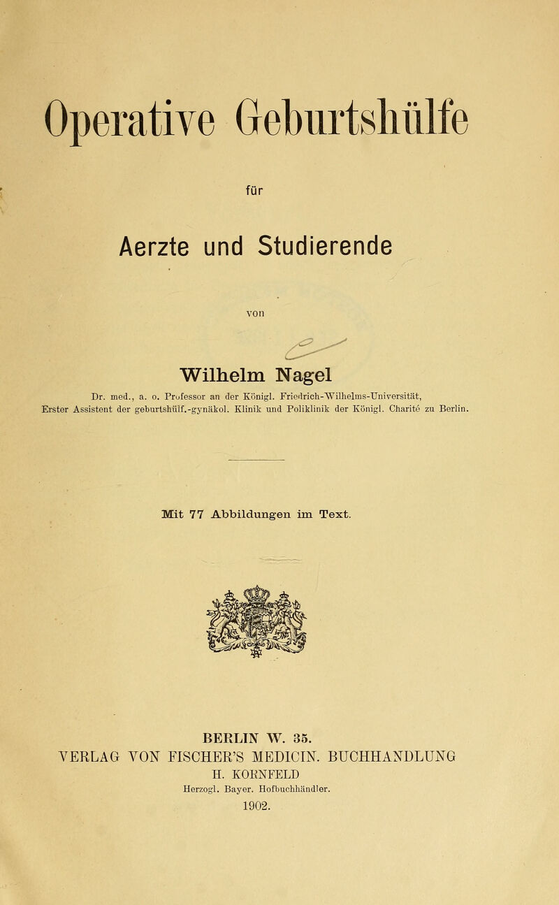 Operative Geburtshülfe für Aerzte und Studierende Wilhelm Nagel Dr. med., a. o. Prufessor an der Königl. Friedrich-Wilhelms-Universität, Erster Assistent der geburlshülf.-gynäkol. Klinik und Poliklinik der Königl. Charite zu Berlin. Mit 77 Abbildungen im Text. BERLIN W. 35. YERLAG VOI^ FISCHER'S MEDICIN. BUCHHANDLUNG H. KORNFELD Herzogl. Bayer. Hofbuchhändler. 1902.