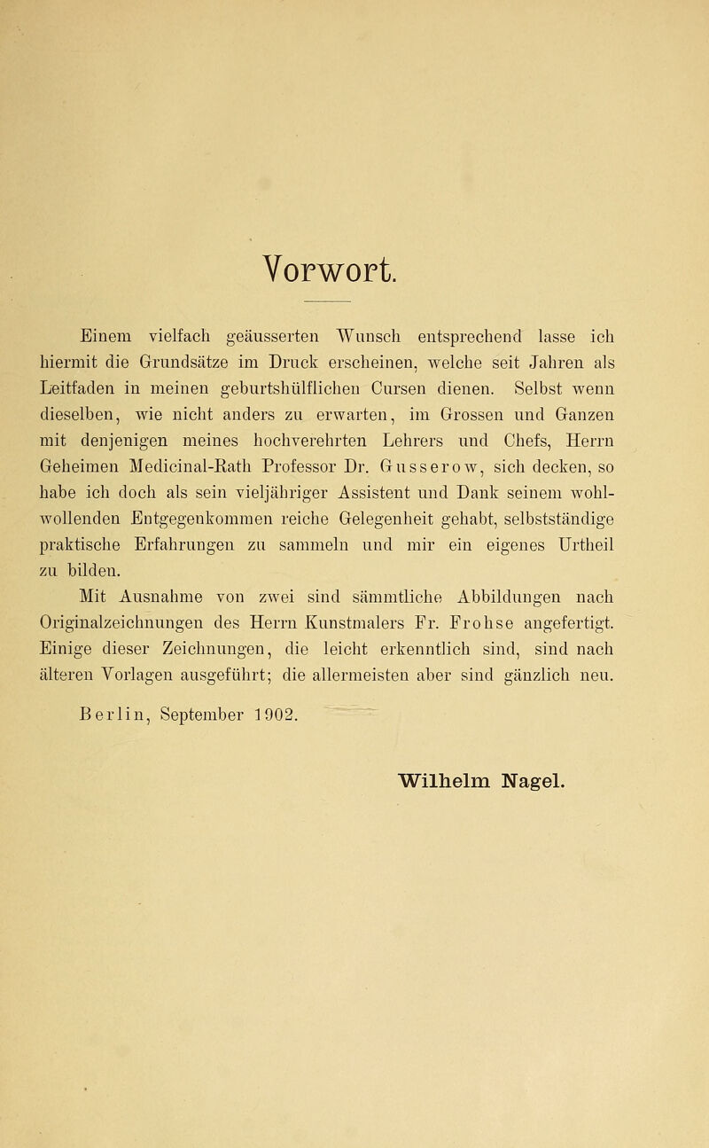 Vorwort. Einem vielfach geäusserten Wunsch entsprechend lasse ich hiermit die Grundsätze im Druck erscheinen, welche seit Jahren als Leitfaden in meinen geburtshülflichen Cursen dienen. Selbst wenn dieselben, wie nicht anders zu erwarten, im Grossen und Ganzen mit denjenigen meines hochverehrten Lehrers und Chefs, Herrn Geheimen Medicinal-Kath Professor Dr. Gusserow, sich decken, so habe ich doch als sein vieljähriger Assistent und Dank seinem wohl- wollenden Entgegenkommen reiche Gelegenheit gehabt, selbstständige praktische Erfahrungen zu sammeln und mir ein eigenes Urtheil zu bilden. Mit Ausnahme von zwei sind sämmtliche Abbildungen nach Originalzeichnungen des Herrn Kunstmalers Fr. Frohse angefertigt. Einige dieser Zeichnungen, die leicht erkenntlich sind, sind nach älteren Vorlagen ausgeführt; die allermeisten aber sind gänzlich neu. Berlin, September 1902. Wilhelm NageL