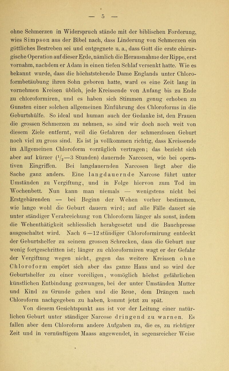 ohne Schmerzen in Widerspruch stände mit der biblischen Forderung, wies Simpson aus der Bibel nach, dass Linderung von Schmerzen ein göttliches Bestreben sei und entgegnete u. a., dass Gott die erste chirur- gische Operation auf dieser Erde, nämlich die Herausnahme der Rippe, erst vornahm, nachdem er Adam in einen tiefen Schlaf versenkt hatte. Wie es bekannt wurde, dass die höchststehende Dame Englands unter Chloro- formbetäubung ihren Sohn geboren hatte, ward es eine Zeit lang in vornehmen Kreisen üblich, jede Kreissende von Anfang bis zu Ende zu chloroformiren, und es haben sich Stimmen genug erhoben zu Gunsten einer solchen allgemeinen Einführung des Chloroforms in die Geburtshülfe. So ideal und human auch der Gedanke ist, den Frauen die grossen Schmerzen zu nehmen, so sind wir doch noch weit von diesem Ziele entfernt, weil die Gefahren der schmerzlosen Geburt noch viel zu gross sind. Es ist ja vollkommen richtig, dass Kreissende im Allgemeinen Chloroform vorzüglich vertragen; das bezieht sich aber auf kürzer (Yg—3 Stunden) dauernde Narcosen, wie bei opera- tiven Eingriffen. Bei langdauernden JSTarcosen liegt aber die Sache ganz anders. Eine lang dauern de Narcose führt unter Umständen zu Vergiftung, und in Folge hiervon zum Tod im Wochenbett. Nun kann man niemals — wenigstens nicht bei Erstgebärenden — bei Beginn der Wehen vorher bestimmen, wie lange wohl die Geburt dauern wird; auf alle Fälle dauert sie unter ständiger Yerabreichung von Chloroform länger als sonst, indem die Wehenthätigkeit schliesslich herabgesetzt und die Bauchpresse ausgeschaltet wird. Nach 6—12 stündiger Chloroformirung entdeckt der Geburtshelfer zu seinem grossen Schrecken, dass die Geburt nur wenig fortgeschritten ist; länger zu chloroformiren wagt er der Gefahr der Yergiftung wegen nicht, gegen das weitere Kreissen ohne Chloroform empört sich aber das ganze Haus und so wird der Geburtshelfer zu einer voreiligen, womöglich höchst gefährlichen künstlichen Entbindung gezwungen, bei der unter Umständen Mutter und Kind zu Grunde gehen und die Reue, dem Drängen nach Chloroform nachgegeben zu haben, kommt jetzt zu spät. Yon diesem Gesichtspunkt aus ist vor der Leitung einer natür- lichen Geburt unter ständiger Narcose dringend zu warnen. Es fallen aber dem Chloroform andere Aufgaben zu, die es, zu richtiger Zeit und in vernünftigem Maass angewendet, in segensreicher Weise