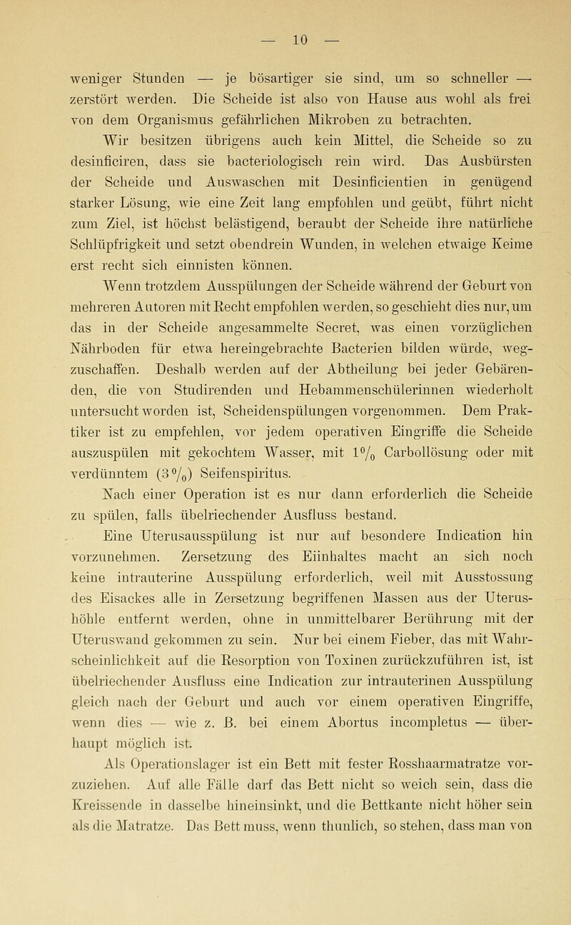 weniger Stunden — je bösartiger sie sind, um so schneller — zerstört werden. Die Scheide ist also von Hause aus wohl als frei von dem Organismus gefährlichen Mikroben zu betrachten. Wir besitzen übrigens auch kein Mittel, die Scheide so zu desinficiren, dass sie bacteriologisch rein wird. Das Ausbürsten der Scheide und Auswaschen mit Desinficientien in genügend starker Lösung, wie eine Zeit lang empfohlen und geübt, führt nicht zum Ziel, ist höchst belästigend, beraubt der Scheide ihre natürliche Schlüpfrigkeit und setzt obendrein Wunden, in welchen etwaige Keime erst recht sich einnisten können. Wenn trotzdem Ausspülungen der Scheide während der Geburt von mehreren Autoren mit Recht empfohlen werden, so geschieht dies nur, um das in der Scheide angesammelte Secret, was einen vorzüglichen Nährboden für etwa hereingebrachte Bacterien bilden würde, weg- zuschaffen. Deshalb werden auf der Abtheilung bei jeder Gebären- den, die von Studirenden und Hebammenschülerinnen wiederholt untersucht worden ist, Scheidenspülungen vorgenommen. Dem Prak- tiker ist zu empfehlen, vor jedem operativen Eingriffe die Scheide auszuspülen mit gekochtem Wasser, mit 1% Carbollösung oder mit verdünntem (S^o) Seifenspiritus. Fach einer Operation ist es nur dann erforderlich die Scheide zu spülen, falls übelriechender Ausfluss bestand. Eine Uterusausspülung ist nur auf besondere Indication hin vorzunehmen. Zersetzung des Eiinhaltes macht an sich noch keine intrauterine Ausspülung erforderlich, weil mit Ausstossung des Eisackes alle in Zersetzung begriffenen Massen aus der Uterus- höhle entfernt werden, ohne in unmittelbarer Berührung mit der Uteruswand gekommen zu sein. Nur bei einem Fieber, das mit Wahr- scheinlichkeit auf die Resorption von Toxinen zurückzuführen ist, ist übelriechender Ausfluss eine Indication zur intrauterinen Ausspülung gleich nach der Geburt und auch vor einem operativen Eingriffe, wenn dies — wie z. ß. bei einem Abortus incompletus — über- haupt möglich ist. Als Operationslager ist ein Bett mit fester Rosshaarmatratze vor- zuziehen. Auf alle Fälle darf das Bett nicht so weich sein, dass die Kreissende in dasselbe hineinsinkt, und die Bettkante nicht höher sein als die Matratze. Das Bett muss, wenn thunlich, so stehen, dass man von