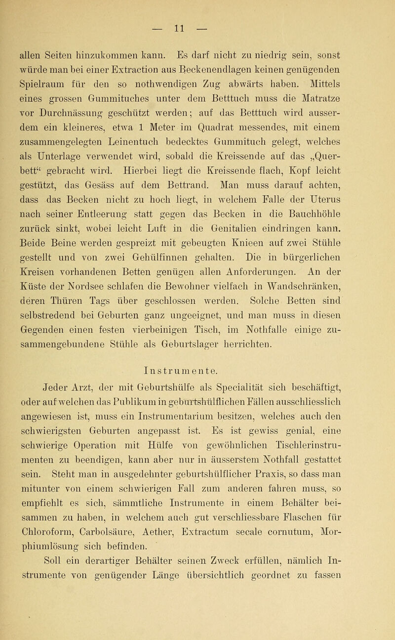 allen Seiten hinznkommen kann. Es darf nicht zu niedrig sein, sonst würde man bei einer Extraction aus Beckenendlagen keinen genügenden Spielraum für den so nothwendigen Zug abwärts haben. Mittels eines grossen Gummituches unter dem Betttucli muss die Matratze vor Durchnässung geschützt werden; auf das Betttuch wird ausser- dem ein kleineres, etwa 1 Meter im Quadrat messendes, mit einem zusammengelegten Leinentuch bedecktes Gummituch gelegt, welches als Unterlage verwendet wird, sobald die Kreissende auf das „Quer- bett gebracht wird. Hierbei liegt die Kreissende flach, Kopf leicht gestützt, das Gesäss auf dem Bettrand. Man muss darauf achten, dass das Becken nicht zu hoch liegt, in welchem Falle der Uterus nach seiner Entleerung statt gegen das Becken in die Bauchhöhle zurück sinkt, wobei leiclit Luft in die Genitalien eindringen kann. Beide Beine werden gespreizt mit gebeugten Knieen auf zwei Stühle gestellt und von zwei Gehülfinnen gehalten. Die in bürgerlichen Kreisen vorhandenen Betten genügen allen Anforderungen. An der Küste der Nordsee schlafen die Bewohner vielfach in Wandschränken, deren Thüren Tags über geschlossen werden. Solche Betten sind selbstredend bei Geburten ganz ungeeignet, und man muss in diesen Gegenden einen festen vierbeinigen Tisch, im Notlifalle einige zu- sammengebundene Stühle als Geburtslager herrichten. Instrumente. Jeder Arzt, der mit Geburtshülfe als Specialität sich beschäftigt, oder aufweichen das Publikum in geburtshülflichen Fällen ausschliesslich angewiesen ist, muss ein Listrumentarium besitzen, welches auch den schwierigsten Geburten angepasst ist. Es ist gewiss genial, eine schwierige Operation mit Hülfe von gewöhnlichen Tischlerinstru- menten zu beendigen, kann aber nur in äusserstem Nothfall gestattet sein. Steht man in ausgedehnter geburtshülflicher Praxis, so dass man mitunter von einem schwierigen Fall zum anderen fahren muss, so empfiehlt es sich, sämmtliche Instrumente in einem Behälter bei- sammen zu haben, in welchem auch gut verschliessbare Flaschen für Chloroform, Carbolsäure, Aether, Extractum secale cornutum, Mor- phiumlösung sich befinden. Soll ein derartiger Behälter seinen Zweck erfüllen, nämlich In- strumente von genügender Länge übersichtlich geordnet zu fassen