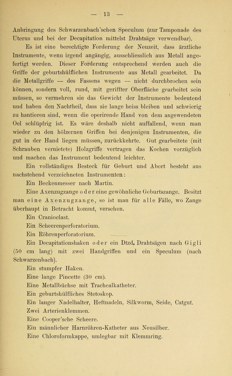Anbringung des Schwarzenbach'schen Speculiim (zur Tamponade des Uterus und bei der Decapitation mittelst Drahtsäge verwendbar). Es ist eine berechtigte Forderung der Neuzeit, dass ärztliche Instrumente, wenn irgend angängig, ausschliesslich aus Metall ange- fertigt werden. Dieser Forderung entsprechend werden auch die Griffe der geburtshülflichen Instrumente aus Metall gearbeitet. Da die Metallgriffe — des Fassens wegen — nicht durchbrochen sein können, sondern voll, rund, mit geriffter Oberfläche gearbeitet sein müssen, so vermehren sie das Gewicht der Instrumente bedeutend und haben den Nachtheil, dass sie lange heiss bleiben und schwierig zu hantieren sind, wenn die operirende Hand von dem angewendeten Oel schlüpfrig ist. Es wäre deshalb nicht auffallend, wenn man wieder zu den hölzernen Griö'en bei denjenigen Instrumenten, die gut in der Hand Liegen müssen, zurückkehrte. Gut gearbeitete (mit Schrauben vernietete) Holzgriffe vertragen das Kochen vorzüglich und machen das Instrument bedeutend leichter. Ein vollständiges Besteck für Geburt und Abort besteht aus nachstehend verzeichneten Instramenten: Ein Beckenmesser nach Martin. Eine Axenzugzange oder eine gewöhnliche Geburtszange. Besitzt man eine Axenzugzange, so ist man für alle Fälle, wo Zange überhaupt in Betracht kommt, versehen. Ein Cranioclast. Ein Scheerenperforatorium. Ein EöhrenperfOratorium. Ein Decapitationshaken oder ein Dtzd. Drahtsägen nach Gigli (50 cm lang) mit zwei Handgriffen und ein Speculum (nach Schwarzenbach). Ein stumpfer Haken. Eine lange Pincette (30 cm). Eine Metallbüchse mit Trachealkatheter. Ein geburtshülfliches Stetoskop. Ein langer Nadelhalter, Heftnadeln, Silkworm, Seide, Catgut. Zwei Arterienklemmen. Eine Cooper'sche Scheere. Ein männlicher Harnröhren-Katheter aus Neusilber. Eine Chloroformkappe, umlegbar mit Klemmring.