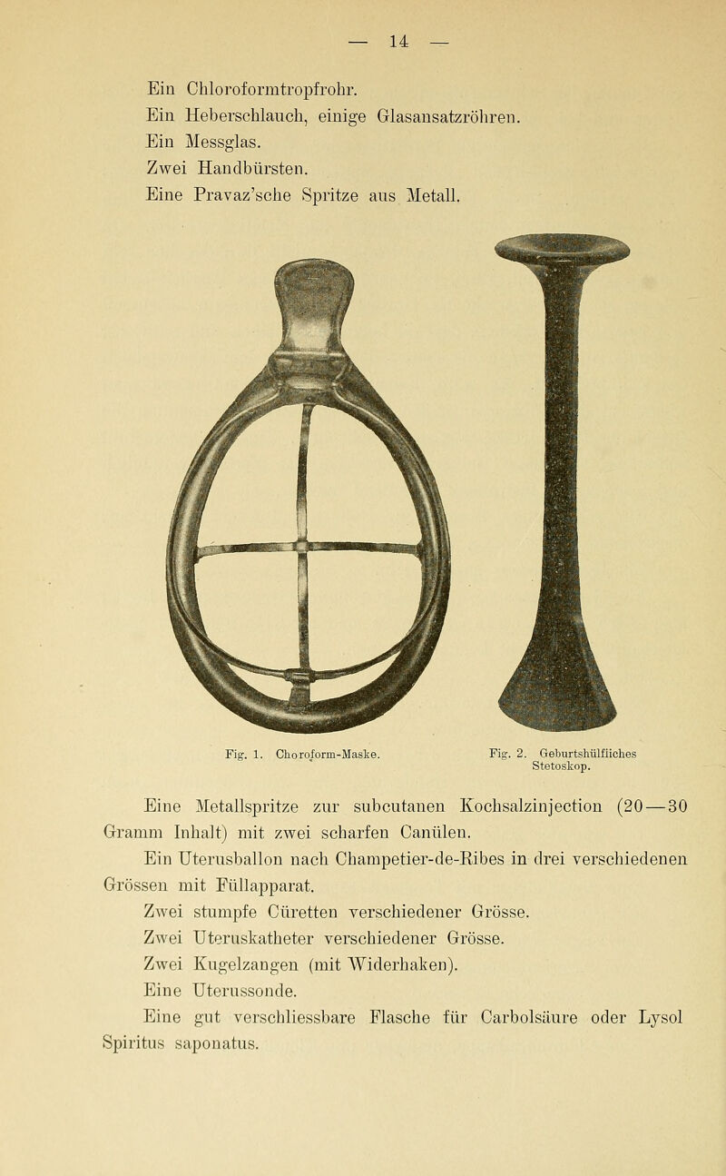 Ein Chloroformtropfrohr. Ein Heberschlauch, einige Glasansatzröhren. Ein Messglas. Zwei Handbürsten. Eine Pravaz'sche Spritze aus Metall. Fig. 1. Ghoroform-Masie. Fig. 2. Geburtshülfiiches Stetoskop. Eine Metallspritze zur subcutanen Kochsalzinjection (20 — 30 Gramm Inhalt) mit zwei scharfen Canülen. Ein Uterusballon nach Champetier-de-Eibes in drei verschiedenen Grössen mit EüUapparat. Zwei stumpfe Cüretten verschiedener Grösse. Zwei Uteruskatheter verschiedener Grösse. Zwei Kugelzangen (mit Widerhaken). Eine Uterussonde. Eine gut verschliessbare Flasche für Carbolsäure oder Lysol Spiritus saponatus.