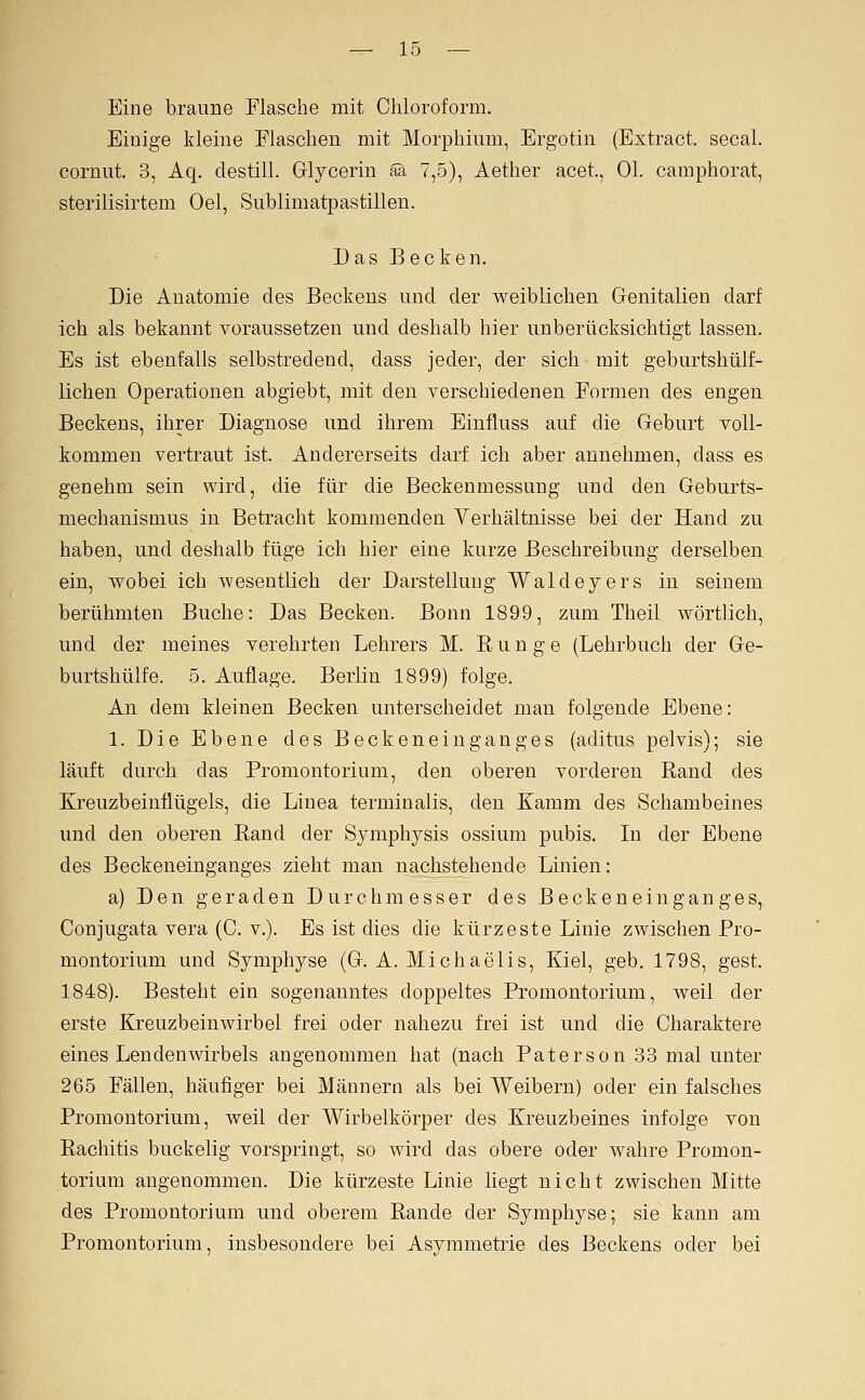 Eine braune Flasche mit Chloroform. Einige kleine Flaschen mit Morphium, Ergotin (Extract. secal. cornut. 3, Aq. destill. Grlycerin äa 7,5), Aether acet., Ol. camphorat, sterilisirtem Oel, Sublimatpastillen. Das Becken. Die Anatomie des Beckeus und der weiblichen Grenitalien darf ich als bekannt voraussetzen und deshalb hier unberücksichtigt lassen. Es ist ebenfalls selbstredend, dass jeder, der sich mit geburtshülf- lichen Operationen abgiebt, mit den verschiedenen Formen des engen Beckens, ihrer Diagnose und ihrem Einfluss auf die Geburt voll- kommen vertraut ist. Andererseits darf ich aber annehmen, dass es genehm sein wird, die für die Beckenmessung und den Geburts- mechanisnius in Betracht kommenden Verhältnisse bei der Hand zu haben, und deshalb füge ich hier eine kurze Beschreibung derselben ein, wobei ich wesentlich der Darstellung Waldeyers in seinem berühmten Buche: Das Becken. Bonn 1899, zum Theil wörtlich, und der meines verehrten Lehrers M. E u n g e (Lehrbuch der Ge- burtshülfe. 5. Auflage. Berlin 1899) folge. An dem kleinen Becken unterscheidet man folgende Ebene: 1. Die Ebene des Beckenein gang es (aditus pelvis); sie läuft durch das Promontorium, den oberen vorderen Rand des Kreuzbeinflügels, die Linea terminalis, den Kamm des Schambeines und den oberen Rand der Symphysis ossium pubis. In der Ebene des Beckeneinganges zieht man nachstehende Linien: a) Den geraden Durchmesser des Beckenein ganges, Conjugata vera (C. v.). Es ist dies die kürzeste Linie zwischen Pro- montorium und Symphyse (G.A.Michaelis, Kiel, geb. 1798, gest. 1848). Besteht ein sogenanntes doppeltes Promontorium, weil der erste Kreuzbeinwirbel frei oder nahezu frei ist und die Charaktere eines Lendenwirbels angenommen hat (nach Paterson 33 mal unter 265 Fällen, häufiger bei Männern als bei Weibern) oder ein falsches Promontorium, weil der Wirbelkörper des Kreuzbeines infolge von Rachitis buckelig vorspringt, so wird das obere oder wahre Promon- torium angenommen. Die kürzeste Linie liegt nicht zwischen Mitte des Promontorium und oberem Rande der Symphyse; sie kann am Promontorium, insbesondere bei Asymmetrie des Beckens oder bei