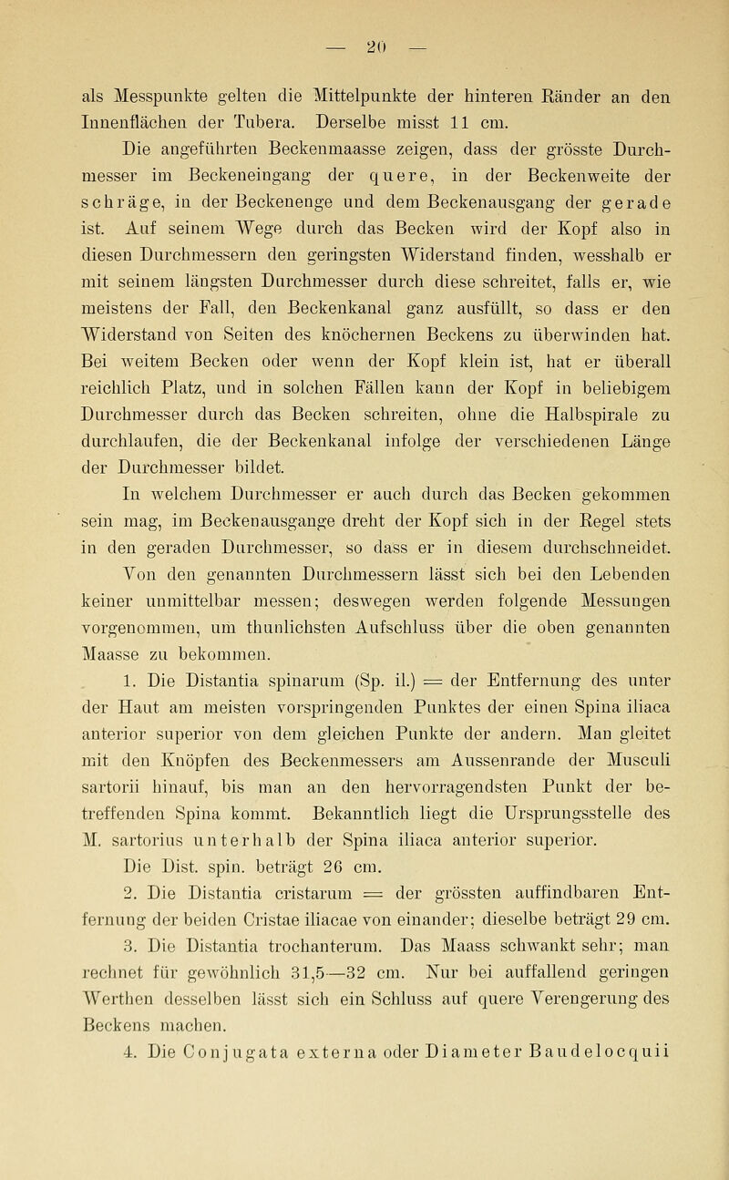 als Messpunkte gelten die Mittelpunkte der hinteren Ränder an den Innenflächen der Tubera. Derselbe misst 11 cm. Die angeführten Beckenmaasse zeigen, dass der grösste Durch- messer im Beckeneingang der quere, in der Beckenweite der schräge, in der Beckenenge und dem Beckenansgang der gerade ist. Auf seinem Wege durch das Becken wird der Kopf also in diesen Durchmessern den geringsten Widerstand finden, wesshalb er mit seinem längsten Durchmesser durch diese schreitet, falls er, wie meistens der Fall, den Beckenkanal ganz ausfüllt, so dass er den Widerstand von Seiten des knöchernen Beckens zu überwinden hat. Bei weitem Becken oder wenn der Kopf klein ist, hat er überall reichlich Platz, und in solchen Fällen kann der Kopf in beliebigem Durchmesser durch das Becken schreiten, ohne die Halbspirale zu durchlaufen, die der Beckenkanal infolge der verschiedenen Länge der Durchmesser bildet. In welchem Durchmesser er auch durch das Becken gekommen sein mag, im Becken ausgange dreht der Kopf sich in der Regel stets in den geraden Durchmesser, so dass er in diesem durchschneidet. Yon den genannten Durchmessern lässt sich bei den Lebenden keiner unmittelbar messen; deswegen werden folgende Messungen vorgenommen, um thunlichsten Aufschluss über die oben genannten Maasse zu bekommen. 1. Die Distantia spinarum (Sp. iL) = der Entfernung des unter der Haut am meisten vorspringenden Punktes der einen Spina iliaca anterior superior von dem gleichen Punkte der andern. Man gleitet mit den Knöpfen des Beckenmessers am Aussenrande der Musculi sartorii hinauf, bis man an den hervorragendsten Punkt der be- treffenden Spina kommt. Bekanntlich liegt die ürsprungsstelle des M. sartorius unterhalb der Spina iliaca anterior superior. Die Dist. spin. beträgt 26 cm. 2. Die Distantia cristarum = der grössten auffindbaren Ent- fernung der beiden Cristae iliacae von einander; dieselbe beträgt 29 cm. 3. Die Distantia trochanterum. Das Maass schwankt sehr; man rechnet für gewöhnlich 31,5—32 cm. Nur bei auffallend geringen Werthen desselben lässt sich ein Schluss auf quere Yerengerung des Beckens machen. 4. Die Conjugata externa oder Diameter Baude 1 ocquii