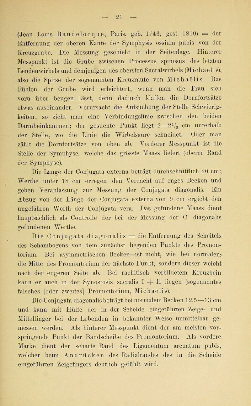 (Jean Louis Baudelocque, Paris, geb. 1746, gest. 1810) = der Entfernung der oberen Kante der Symphysis ossium pubis von der Kreuzgrube. Die Messung geschieht in der Seitenlage. Hinterer Messpunkt ist die Grube zwischen Processus spinosus des letzten Lendenwirbels und demjenigen des obersten Sacralwirbeis (Michaelis), also die Spitze der sogenannten Kreuzraute von Michaelis. Das Fühlen der Grube wird erleichtert, wenn man die Frau sich vorn über beugen lässt, denn dadurch klaffen die Dornfortsätze etwas auseinander. Verursacht die Aufsuchung der Stelle Schwierig- keiten, so zieht mau eine Yerbindungslinie zwischen den beiden Darmbeinkämmen; der gesuchte Punkt liegt 2—2V2 cm unterhalb der Stelle, wo die Linie die Wirbelsäure schneidet. Oder man zählt die Dornfortsätze von oben ab. Vorderer Messpunkt ist die Stelle der Symphyse, welche das grösste Maass liefert (oberer Eand der Symphyse). Die Länge der Conjugata externa beträgt durchschnittlich 20 cm; Werthe unter 18 cm erregen den Verdacht auf enges Becken und geben Veranlassung zur Messung der Conjugata diagonalis. Ein Abzug von der Länge der Conjugata externa von 9 cm ergiebt den ungefähren Werth der Conjugata vera. Das gefundene Maass dient hauptsächlich als Controlle der bei der Messung der C. diagonalis gefundenen Werthe. Die Conjugata diagonalis =^ die Entfernung des Scheitels des Schambogens von dem zunächst liegenden Punkte des Promon- torium. Bei asymmetrischen Becken ist nicht, wie bei normalen? die Mitte des Promontorium der nächste Punkt, sondern dieser weicht nach der engeren Seite ab. Bei rachitisch verbildetem Kreuzbein kann er auch in der Synostosis sacralis I -[- H liegen (sogenanntes falsches [oder zweites] Promontorium, Michaelis). Die Conjugata diagonalis beträgt bei normalem Becken 12,5—13 cm und kann mit Hülfe der in der Scheide eingeführten Zeige- und Mittelfinger bei der Lebenden in bekannter Weise unmittelbar ge- messen werden. Als hinterer Messpunkt dient der am meisten vor- springende Punkt der Bandscheibe des Promontorium. Als vordere Marke dient der scharfe Rand des Ligamentum arcuatum pubis, welcher beim Andrücken des Radialrandes des in die Scheide eingeführten Zeigefingers deutlich gefühlt wird.