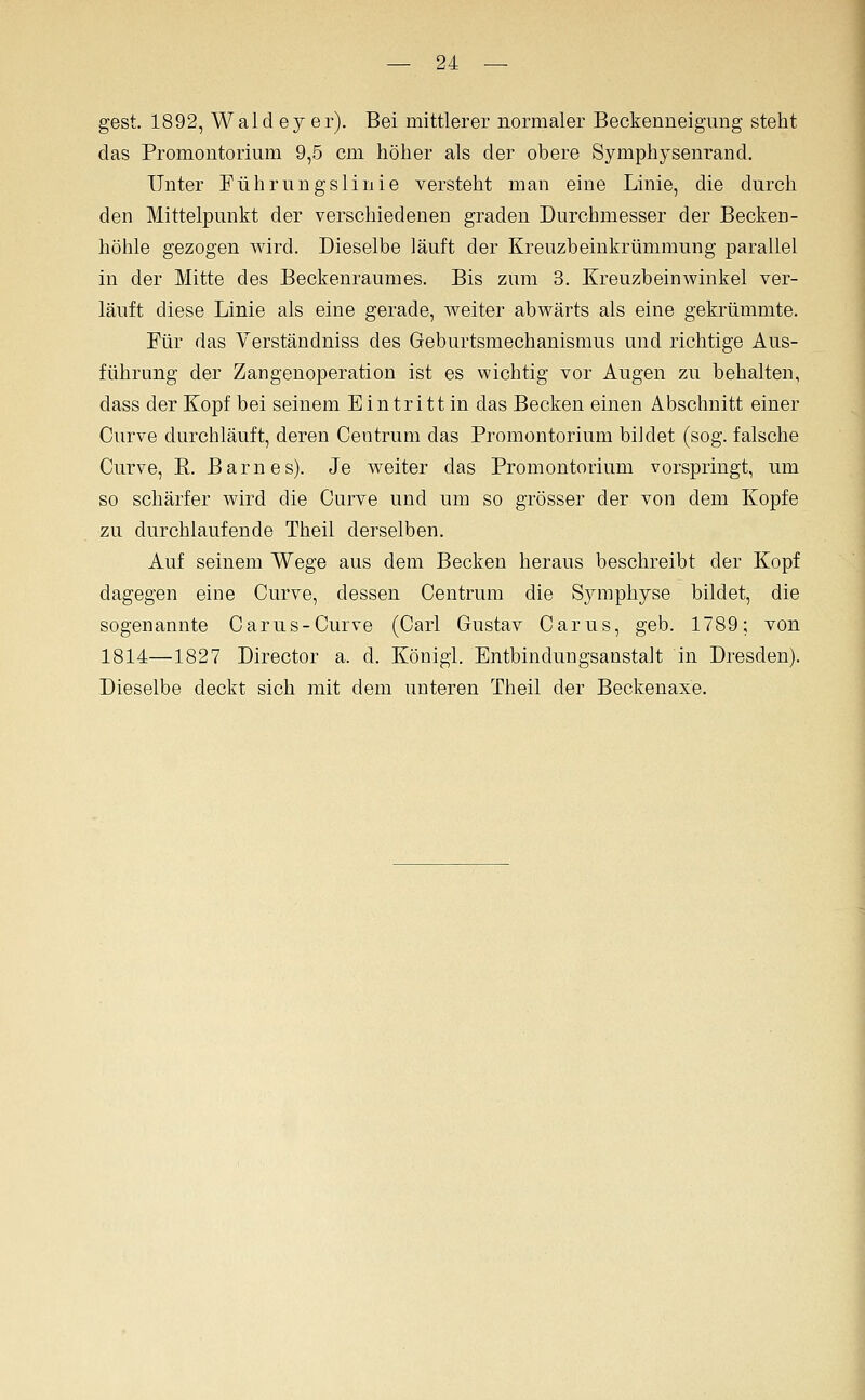 gest. 1892, Wald ey er). Bei mittlerer normaler Beckenneigung steht das Promontorium 9,5 cm höher als der obere Symphysenrand. Unter Führungslinie versteht man eine Linie, die durch den Mittelpunkt der verschiedenen graden Durchmesser der Becken- höhle gezogen wird. Dieselbe läuft der Kreuzbeinkrümmung parallel in der Mitte des Beckenraumes. Bis zum 3. Kreuzbeinwinkel ver- läuft diese Linie als eine gerade, weiter abwärts als eine gekrümmte. Für das Verständniss des Geburtsmechanismus und richtige Aus- führung der Zangenoperation ist es wichtig vor Augen zu behalten, dass der Kopf bei seinem Eintritt in das Becken einen Abschnitt einer Curve durchläuft, deren Centrum das Promontorium bildet (sog. falsche Curve, E. Barnes). Je weiter das Promontorium vorspringt, um so schärfer wird die Curve und um so grösser der von dem Kopfe zu durchlaufende Theil derselben. Auf seinem Wege aus dem Becken heraus beschreibt der Kopf dagegen eine Curve, dessen Centrum die Symphyse bildet, die sogenannte Carus-Curve (Carl Gustav Carus, geb. 1789; von 1814—1827 Director a. d. König!. Entbindungsanstalt in Dresden). Dieselbe deckt sich mit dem unteren Theil der Beckenaxe.