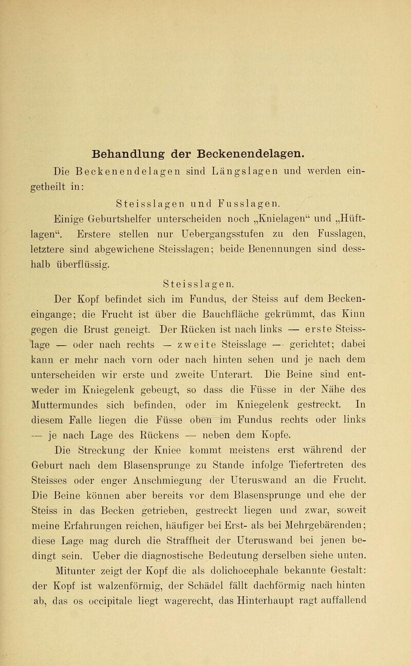 Behandlung der Beckenendelagen. Die Beckenendelagen sind Längslagen und werden ein- getheilt in: Steisslagen und Fusslagen, Einige Geburtshelfer unterscheiden noch „Enielagen und „Hüft- lagen. Erstere stellen nur Uebergangsstufen zu den Fusslagen, letztere sind abgewichene Steisslagen; beide Benennungen sind dess- halb überflüssig. Steisslagen. Der Kopf befindet sich im Fundus, der Steiss auf dem Becken- eingange; die Frucht ist über die Bauchfläche gekrümmt, das Kinn gegen die Brust geneigt. Der Rücken ist nach links — erste Steiss- lage — oder nach rechts — zweite Steisslage — gerichtet; dabei kann er mehr nach vorn oder nach hinten sehen und je nach dem unterscheiden wir erste und zweite Unterart. Die Beine sind ent- weder im Kniegelenk gebeugt, so dass die Füsse in der Nähe des Muttermundes sich befinden, oder im Kniegelenk gestreckt. In diesem Falle liegen die Füsse oben im Fundus rechts oder links — je nach Lage des Rückens — neben dem Kopfe. Die Streckung der Kniee kommt meistens erst während der Geburt nach dem Blasensprunge zu Stande infolge Tiefertreten des Steisses oder enger Anschraiegung der Uteruswand an die Frucht. Die Beine können aber bereits vor dem Blasensprunge und ehe der Steiss in das Becken getrieben, gestreckt liegen und zwar, soweit meine Erfahrungen reichen, häufiger bei Erst- als bei Mehrgebärenden; diese Lage mag durch die Straffheit der Uteruswand bei jenen be- dingt sein. Ueber die diagnostische Bedeutung derselben siehe unten. Mitunter zeigt der Kopf die als dolichocephale bekannte Gestalt: der Kopf ist walzenförmig, der Schädel fällt dachförmig nach hinten ab, das os occipitale liegt wagerecht, das Hinterhaupt ragt auffallend