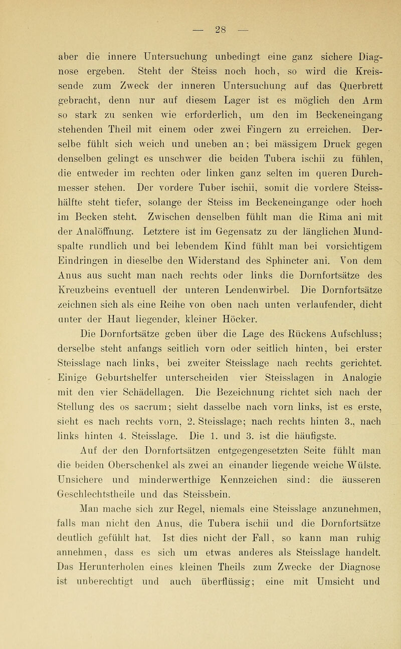 aber die innere Untersuchung unbedingt eine ganz sichere Diag- nose ergeben. Steht der Steiss noch hoch, so wird die Kreis- sende zum Zweck der inneren Untersuchung auf das Querbrett gebracht, denn nur auf diesem Lager ist es möglich den Arm so stark zu senken wie erforderlich, um den im Beckeneingang stehenden Theil mit einem oder zwei Fingern zu erreichen. Der- selbe fühlt sich weich und uneben an; bei massigem Druck gegen denselben gelingt es unschwer die beiden Tubera ischii zu fühlen, die entweder im rechten oder linken ganz selten im queren Durch- messer stehen. Der vordere Tuber ischii, somit die vordere Steiss- hälfte steht tiefer, solange der Steiss im Beckeneingange oder hoch im Becken steht. Zwischen denselben fühlt man die Eima ani mit der Analöffnung. Letztere ist im Gegensatz zu der länglichen Mund- spalte rnndlich und bei lebendem Kind fühlt man bei vorsichtigem Eindringen in dieselbe den Widerstand des Sphincter ani. Von dem Anus aus sucht man nach rechts oder links die Dornfortsätze des Kreuzbeins eventuell der unteren Lendenwirbel. Die Dornfortsätze zeichnen sich als eine Reihe von oben nach unten verlaufender, dicht unter der Haut liegender, kleiner Höcker. Die Dornfortsätze geben über die Lage des Rückens Aufschluss; derselbe steht anfangs seitlich vorn oder seitlich hinten, bei erster Steisslage nach links, bei zweiter Steisslage nach rechts gerichtet. Einige Geburtshelfer unterscheiden vier Steisslagen in Analogie mit den vier Schädellagen. Die Bezeichnung richtet sich nach der Stellung des os sacrum; sieht dasselbe nach vorn links, ist es erste, sieht es nach rechts vorn, 2. Steisslage; nach rechts hinten 3., nach links hinten 4. Steisslage. Die 1. und 3. ist die häufigste. Auf der den Dornfortsätzen entgegengesetzten Seite fühlt mau die beiden Oberschenkel als zwei an einander liegende weiche Wülste. Unsichere und minderwerthige Kennzeichen sind: die äusseren Geschlechtstheile und das Steissbein. Man mache sich zur Regel, niemals eine Steisslage anzunehmen, falls man nicht den Anus, die Tubera ischii und die Dornfortsätze deutlich gefühlt hat. Ist dies nicht der Fall, so kann man ruhig annehmen, dass es sich um etwas anderes als Steisslage handelt. Das Herunterholen eines kleinen Theils zum Zwecke der Diagnose ist unberechtigt und auch überflüssig; eine mit Umsicht und
