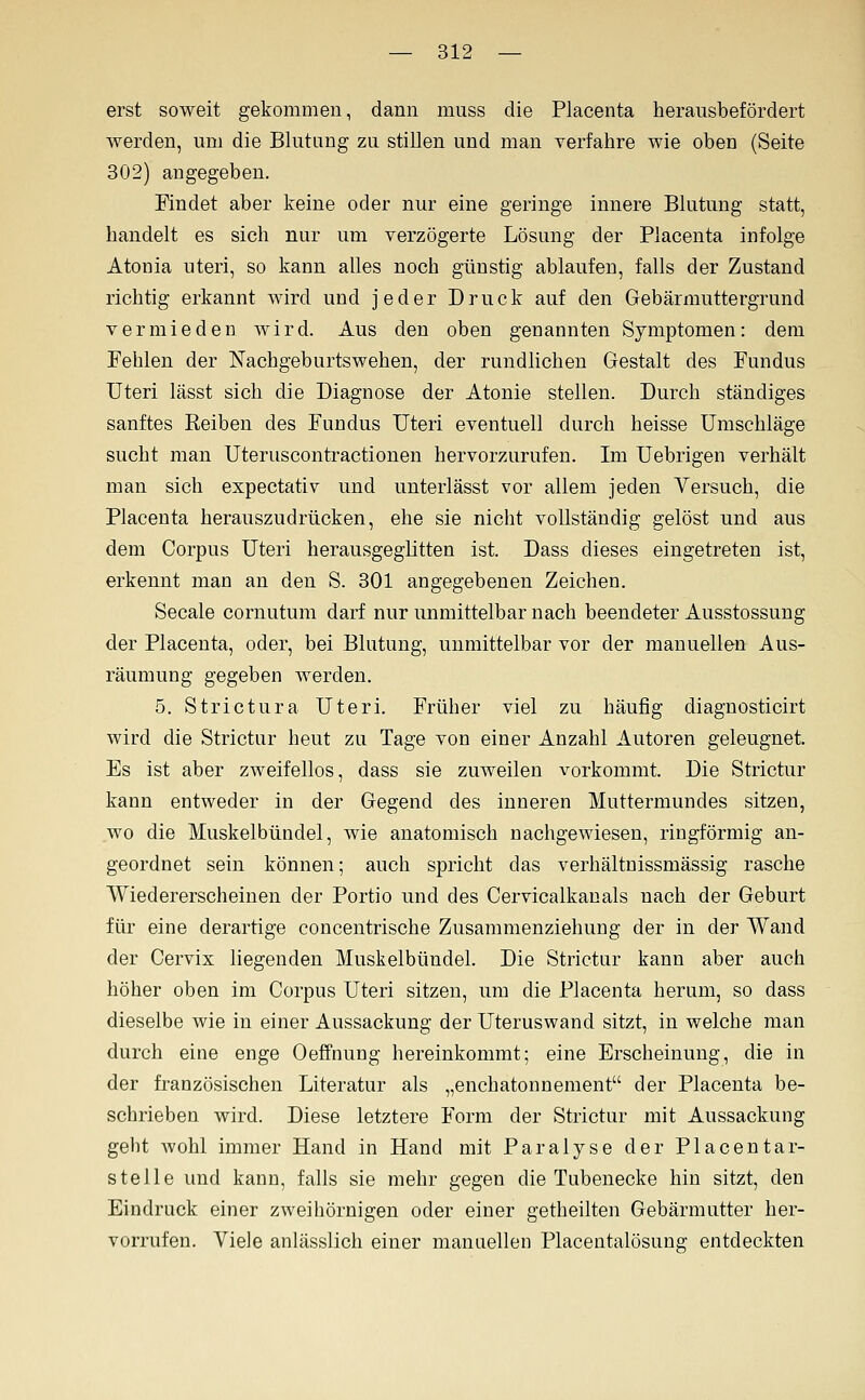 erst soweit gekommen, dann muss die Placenta herausbefördert werden, um die Blutung zu stillen und man verfahre wie oben (Seite 302) angegeben. Findet aber keine oder nur eine geringe innere Blutung statt, handelt es sich nur um verzögerte Lösung der Placenta infolge Atonia uteri, so kann alles noch günstig ablaufen, falls der Zustand richtig erkannt wird und jeder Druck auf den Gebärmuttergrund vermieden wird. Aus den oben genannten Symptomen: dem Fehlen der Nachgeburtswehen, der rundlichen Gestalt des Fundus Uteri lässt sich die Diagnose der Atonie stellen. Durch ständiges sanftes Reiben des Fundus Uteri eventuell durch heisse Umschläge sucht man Uteruscontractionen hervorzurufen. Im Uebrigen verhält man sich expectativ und unterlässt vor allem jeden Versuch, die Placenta herauszudrücken, ehe sie nicht vollständig gelöst und aus dem Corpus Uteri herausgeglitten ist. Dass dieses eingetreten ist, erkennt man an den S. 301 angegebenen Zeichen. Seeale cornutum darf nur unmittelbar nach beendeter Ausstossung der Placenta, oder, bei Blutung, unmittelbar vor der manuellen Aus- räumung gegeben werden. 5. Strictura Uteri. Früher viel zu häufig diagnosticirt wird die Strictur heut zu Tage von einer Anzahl Autoren geleugnet. Es ist aber zweifellos, dass sie zuweilen vorkommt. Die Strictur kann entweder in der Gegend des inneren Muttermundes sitzen, wo die Muskelbündel, wie anatomisch nachgewiesen, ringförmig an- geordnet sein können; auch spricht das verhältnissmässig rasche Wiedererscheinen der Portio und des Cervicalkauals nach der Geburt für eine derartige concentrische Zusammenziehung der in der Wand der Cervix liegenden Muskelbündel. Die Strictur kann aber auch höher oben im Corpus Uteri sitzen, um die Placenta herum, so dass dieselbe wie in einer Aussackung der Uteruswand sitzt, in welche man durch eine enge Oeffnung hereinkommt; eine Erscheinung, die in der französischen Literatur als „enchatonnement der Placenta be- schrieben wird. Diese letztere Form der Strictur mit Aussackung gebt wohl immer Hand in Hand mit Paralyse der Placentar- steile und kann, falls sie mehr gegen die Tubenecke hin sitzt, den Eindruck einer zweihörnigen oder einer getheilten Gebärmutter her- vorrufen. Viele anlässlich einer manuellen Placentalösung entdeckten