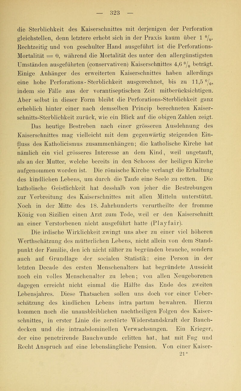 die Sterblichkeit des Kaiserschnittes mit derjenigen der Perforation gleichstellen, denn letztere erhebt sich in der Praxis kaum über 1 7ü- Eechtzeitig und von geschulter Hand ausgeführt ist die Perforations- Mortalität = 0, während die Mortalität des unter den allergünstigsten Umständen ausgeführten (conservativen) Kaiserschnittes 4,6 % beträgt. Einige Anhänger des erweiterten Kaiserschnittes haben allerdings eine hohe Perforations-Sterbhchkeit ausgerechnet, bis zu 11,5%, indem sie Fälle ans der vorantiseptischen Zeit mitberücksichtigen. Aber selbst in dieser Form bleibt die Perforations-Sterblichkeit ganz erheblich hinter einer nach demselben Princip berechneten Kaiser- schnitts-Sterblichkeit zurück, wie ein BUck auf die obigen Zahlen zeigt. Das heutige Bestreben nach einer grösseren Ausdehnung des Kaiserschnittes mag vielleicht mit dem gegenwärtig steigenden Ein- fluss des Katholicismus zusammenhängen; die katholische Kirche hat nämlich ein viel grösseres Interesse an dem Kind, weil ungetauft, als an der Mutter, welche bereits in den Scliooss der heiligen Kirche aufgenommen worden ist. Die römische Kirche verlangt die Erhaltung des kindlichen Lebens, um durch die Taufe eine Seele zu retten. Die katholische Geistlichkeit hat desshalb von jeher die Bestrebungen zur Yerbreitung des Kaiserschnittes mit allen Mitteln unterstützt. Noch in der Mitte des 18. Jahrhunderts verurtheilte der fromme König von Sizilien einen Arzt zum Tode, weil er den Kaiserschnitt an einer Verstorbenen nicht ausgeführt hatte (Playfair). Die irdische Wirklichkeit zwingt uns aber zu einer viel höheren Werthschätzung des mütterlichen Lebens, nicht allein von dem Stand- punkt der Familie, den ich nicht näher zu begründen brauche, sondern auch auf Grundlage der socialen Statistik: eine Person in der letzten Decade des ersten Menschenalters hat begründete Aussicht noch ein volles Menschenalter zu leben; von allen Neugeborenen dagegen erreicht nicht einmal die Hälfte das Ende des zweiten Lebensjahres. Diese Thatsachen sollen uns doch vor einer Ueber- schätzung des kindlichen Lebens intra partum bewahren. Hierzu kommen noch die unausbleiblichen nachtheiligen Folgen des Kaiser- schnittes, in erster Linie die zerstörte Widerstandskraft der Bauch- decken und die intraabdominellen Verwachsungen. Ein Krieger, der eine penetrirende Bauchwunde erlitten hat, hat mit Fug und Eecht Anspruch auf eine lebenslängliche Pension. Von einer Kaiser- 21*