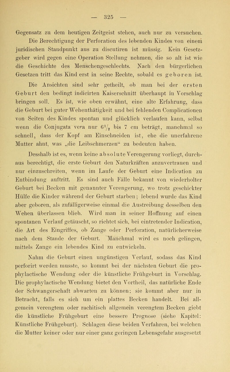 Gegensatz zu dem heutigen Zeitgeist stehen, auch nur zu versuchen. Die Berechtigung der Perforation des lebenden Kindes von eineni juridischen Standpunkt aus zu discutiren ist müssig. Kein Gesetz- geber wird gegen eine Operation Stellung nehmen, die so alt ist wie die Geschichte des Menschengeschlechts. Nach den bürgerlichen Gesetzen tritt das Kind erst in seine Rechte, sobald es geboren ist. Die Ansichten sind sehr getheilt, ob man bei der ersten Geburt den bedingt indicirten Kaiserschnitt überhaupt in Vorschlag bringen soll. Es ist, wie oben erwähnt, eine alte Erfahrung, dass die Geburt bei guter Wehenthätigkeit und bei fehlenden Complicationen von Seiten des Kindes spontan und glücklich verlaufen kann, selbst wenn die Conjugata vera nur 6^2 bis 7 cm beträgt, manchmal so schnell, dass der Kopf am Einschneiden ist, ehe die unerfahrene Mutter ahnt, was „die Leibschmerzen zu bedeuten haben. Desshalb ist es, wenn keine absolute Verengerung vorliegt, durch- aus berechtigt, die erste Geburt den ISTaturkräften anzuvertrauen und nur einzuschreiten, wenn im Laufe der Geburt eine Indication zu Entbindung auftritt. Es sind auch Fälle bekannt von wiederholter Geburt bei Becken mit genannter Verengerung, wo trotz geschickter Hülfe die Kinder während der Geburt starben; lebend wurde das Kind aber geboren, als zufälligerweise einmal die Austreibung desselben den Wehen überlassen blieb. Wird man in seiner Hoffnung auf einen spontanen Verlauf getäuscht, so richtet sich, bei eintretender Lidication, die Art des Eingriffes, ob Zange oder Perforation, natürlicherweise nach dem Stande der Geburt. Manchmal wird es noch gelingen, mittels Zange ein lebendes Kind zu entwickeln. Nahm die Geburt einen ungünstigen Verlauf, sodass das Kind perforirt werden musste, so kommt bei der nächsten Geburt die pro- phylactische Wendung oder die künstliche Frühgeburt in Vorschlag. Die prophylactische Wendung bietet den Vortheil, das natürliche Ende der Schwangerschaft abwarten zu können; sie kommt aber nur in Betracht, falls es sich um ein plattes Becken handelt. Bei all- gemein verengtem oder rachitisch allgemein verengtem Becken giebt die künstliche Frühgeburt eine bessere Prognose (siehe Kapitel: Künstliche Frühgeburt). Schlagen diese beiden Verfahren, bei welchen die Mutter keiner oder nur einer ganz geringen Lebensgefahr ausgesetzt