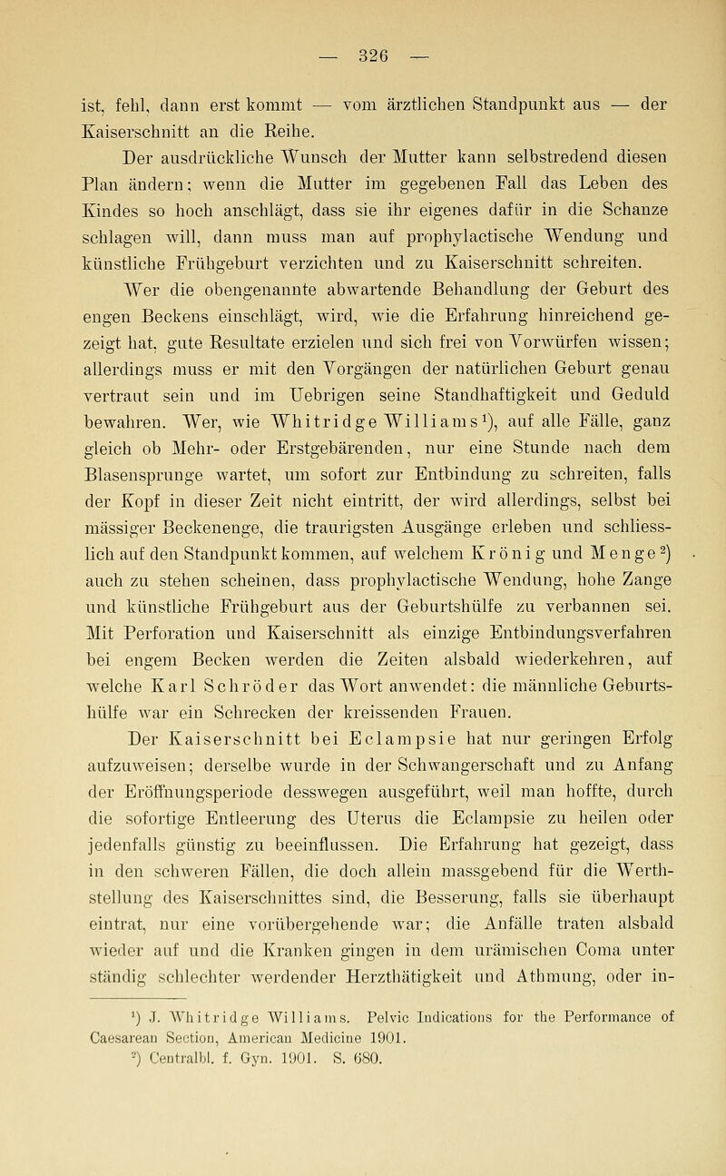 ist, fehl, dann erst kommt — vom ärztlichen Standpunkt aus — der Kaiserschnitt an die Reihe. Der ausdrückliche Wunsch der Mutter kann selbstredend diesen Plan ändern; wenn die Mutter im gegebenen Fall das Leben des Kindes so hoch anschlägt, dass sie ihr eigenes dafür in die Schanze schlagen will, dann muss man auf prophylactische AVendung und künstliche Frühgeburt verzichten und zu Kaiserschnitt schreiten. Wer die obengenannte abwartende Behandlung der Geburt des engen Beckens einschlägt, wird, wie die Erfahrung hinreichend ge- zeigt hat, gute Resultate erzielen und sich frei von Yorwürfen wissen; allerdings muss er mit den Yorgängen der natürlichen Geburt genau vertraut sein und im Uebrigen seine Standhaftigkeit und Geduld bewahren. Wer, wie Whitridge Williams^), auf alle Fälle, ganz gleich ob Mehr- oder Erstgebärenden, nur eine Stunde nach dem Blasensprunge wartet, um sofort zur Entbindung zu schreiten, falls der Kopf in dieser Zeit nicht eintritt, der wird allerdings, selbst bei massiger Beckenenge, die traurigsten Ausgänge erleben und schliess- lich auf den Standpunkt kommen, auf welchem K r ö n i g und M e n g e 2) auch, zu stehen scheinen, dass prophylactische Wendung, hohe Zange und künstliche Frühgeburt aus der Geburtshülfe zu verbannen sei. Mit Perforation und Kaiserschnitt als einzige Entbindungsverfahren bei engem Becken werden die Zeiten alsbald wiederkehren, auf welche Karl Schröder das Wort anwendet: die männliche Geburts- hülfe war ein Schrecken der kreissenden Frauen. Der Kaiserschnitt bei Eclarapsie hat nur geringen Erfolg aufzuweisen; derselbe wurde in der Schwangerschaft und zu Anfang der Eröffnungsperiode desswegen ausgeführt, weil man hoffte, durch die sofortige Entleerung des Uterus die Eclampsie zu heilen oder jedenfalls günstig zu beeinflussen. Die Erfahrung hat gezeigt, dass in den schweren Fällen, die doch allein massgebend für die Werth- stellung des Kaiserschnittes sind, die Besserung, falls sie überhaupt eintrat, nur eine vorübergehende war; die Anfälle traten alsbald wieder auf und die Kranken gingen in dem urämischen Coma unter ständig schlechter werdender Herzthätigkeit and Athmung, oder in- ') J. Whitridge Williams. Pelvic Indications for the Performance of Caesarean Seotiou, Americau Medicioe 1901. 2) Centralbl. f. Gyn. 1901. S. öSO.