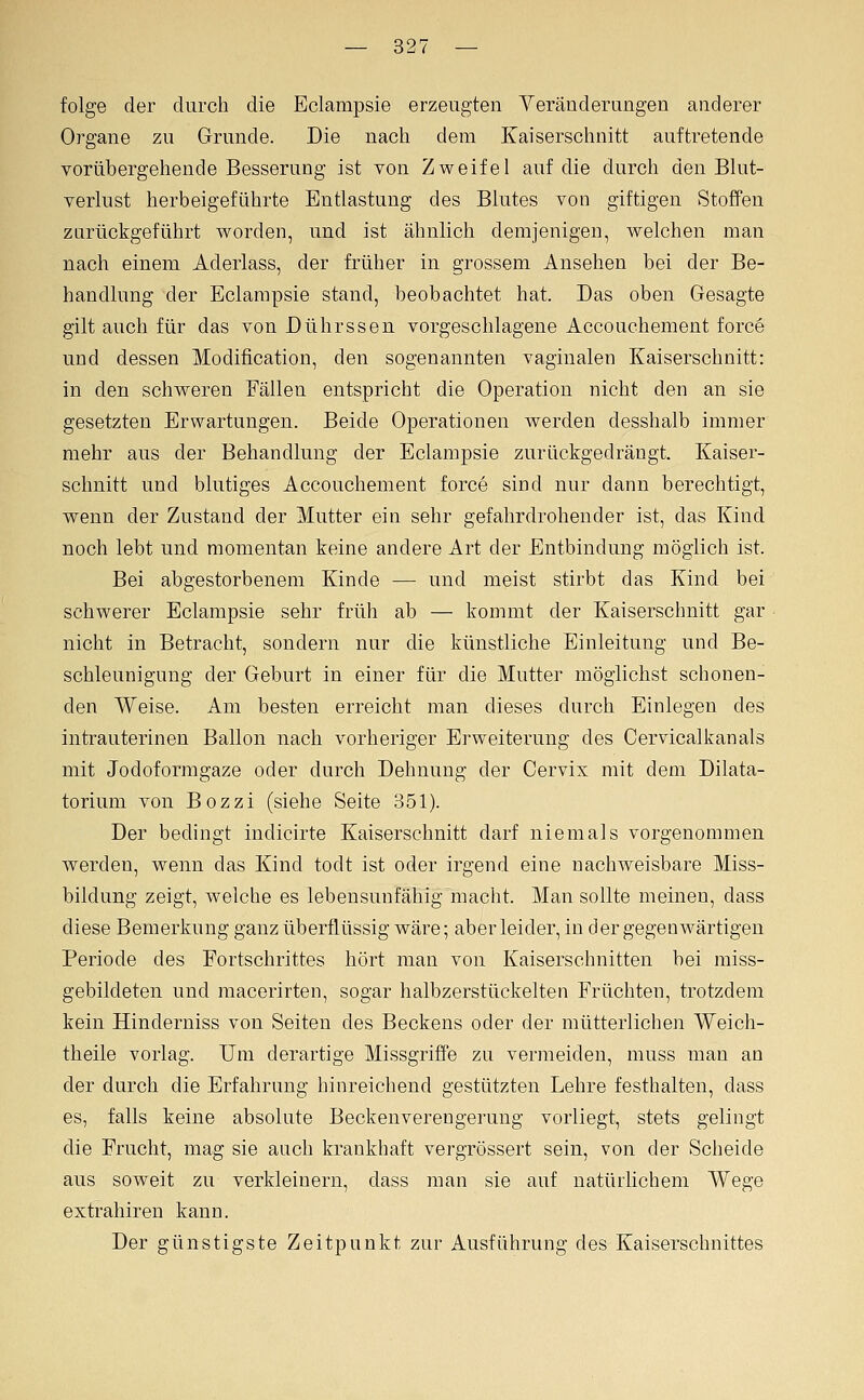 folge der durch die Eclampsie erzeugten Veränderungen anderer Organe zu Grunde. Die nach dem Kaiserschnitt auftretende vorübergehende Besserung ist von Zweifel auf die durch den Blut- verlust herbeigeführte Entlastung des Blutes von giftigen Stoffen zurückgeführt worden, und ist ähnlich demjenigen, welchen man nach einem Aderlass, der früher in grossem Ansehen bei der Be- handlung der Eclampsie stand, beobachtet hat. Das oben Gesagte gilt auch für das von Dührssen vorgeschlagene Accouchement force und dessen Modification, den sogenannten vaginalen Kaiserschnitt: in den schw^eren Fällen entspricht die Operation nicht den an sie gesetzten Erwartungen. Beide Operationen Averden desshalb immer mehr aus der Behandlung der Eclampsie zurückgedrängt. Kaiser- schnitt und blutiges Accouchement force sind nur dann berechtigt, wenn der Zustand der Mutter ein sehr gefahrdrohender ist, das Kind noch lebt und momentan keine andere Art der Entbindung möglich ist. Bei abgestorbenem Kinde — und meist stirbt das Kind bei schwerer Eclampsie sehr früh ab — kommt der Kaiserschnitt gar nicht in Betracht, sondern nur die künstliche Einleitung und Be- schleunigung der Geburt in einer für die Mutter möglichst schonen- den Weise. Am besten erreicht man dieses durch Einlegen des intrauterinen Ballon nach vorheriger Erweiterung des Cervicalkanals mit Jodoformgaze oder durch Dehnung der Cervix mit dem Dilata- torium von Bozzi (siehe Seite 351). Der bedingt indicirte Kaiserschnitt darf niemals vorgenommen werden, wenn das Kind todt ist oder irgend eine nachweisbare Miss- bildung zeigt, welche es lebensunfähig macht. Man sollte meinen, dass diese Bemerkung ganz überflüssig wäre; aber leider, in der gegenwärtigen Periode des Fortschrittes hört man von Kaiserschnitten bei miss- gebildeten und raacerirten, sogar halbzerstückelten Früchten, trotzdem kein Hinderniss von Seiten des Beckens oder der mütterlichen Weich- theile vorlag. Um derartige Missgriöe zu vermeiden, muss man an der durch die Erfahrung hinreichend gestützten Lehre festhalten, dass es, falls keine absolute Beckenverengerung vorliegt, stets gelingt die Frucht, mag sie auch krankhaft vergrössert sein, von der Scheide aus soweit zu verkleinern, dass man sie auf natürlichem Wege extrahiren kann. Der günstigste Zeitpunkt zur Ausführung des Kaiserschnittes