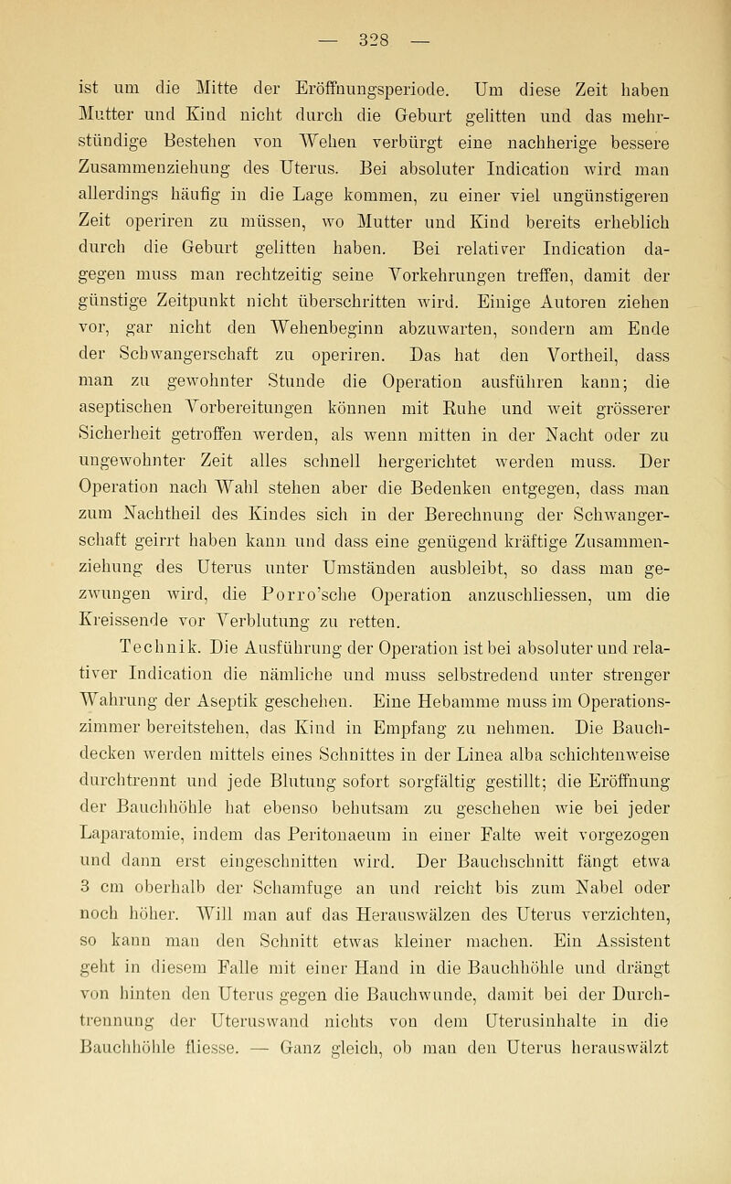 ist um die Mitte der Eröffnungsperiode. Um diese Zeit haben Mutter und Kind nicht dnrch die Geburt gelitten und das mehr- stündige Bestehen von Wehen verbürgt eine nachherige bessere Zusammenziehung des Uterus. Bei absoluter Indication wird man allerdings häufig in die Lage kommen, zu einer viel ungünstigeren Zeit operiren zu müssen, wo Mutter und Kind bereits erheblich durch die Geburt gelitten haben. Bei relativer Indication da- gegen muss man rechtzeitig seine Vorkehrungen treffen, damit der günstige Zeitpunkt nicht überschritten Avird. Einige Autoren ziehen vor, gar nicht den Wehenbeginn abzuwarten, sondern am Ende der Schwangerschaft zu operiren. Das hat den Vortheil, dass man zu gewohnter Stunde die Operation ausführen kann; die aseptischen Yorbereitungen können mit Euhe und w^eit grösserer Sicherheit getroffen werden, als wenn mitten in der Nacht oder zu ungewohnter Zeit alles schnell hergerichtet werden muss. Der Operation nach Wahl stehen aber die Bedenken entgegen, dass man zum Nachtheil des Kindes sich in der Berechnung der Schwanger- schaft geirrt haben kann und dass eine genügend kräftige Zusammen- ziehung des Uterus unter Umständen ausbleibt, so dass mau ge- zwungen wird, die Porro'sche Operation anznschliessen, um die Kreissende vor Yerblutung zu retten. Technik. Die Ausführung der Operation ist bei absoluter und rela- tiver Indication die nämliche und muss selbstredend unter strenger Wahrung der Aseptik geschehen. Eine Hebamme muss im Operations- zimmer bereitstehen, das Kind in Empfang zu nehmen. Die Bauch- decken werden mittels eines Schnittes in der Linea alba schichtenweise durchtrennt und jede Blutung sofort sorgfältig gestillt; die Eröffnung der Bauchhöhle hat ebenso behutsam zu geschehen wie bei jeder Laparatomie, indem das Peritonaeum in einer Falte weit vorgezogen und dann erst eingeschnitten wird. Der Bauchschnitt fängt etwa 3 cm oberhalb der Schamfuge an und reicht bis zum Nabel oder noch hoher. Will man auf das Herauswälzen des Uterus verzichten, so kann man den Schnitt etwas kleiner machen. Ein Assistent geht in diesem Falle mit einer Hand in die Bauchhöhle und drängt von hinten den Uterus gegen die Bauchwunde, damit bei der Durch- trennung der Uteruswand nichts von dem Uterusinhalte in die Bauchhöhle fliesse. — Ganz gleich, ob man den Uterus herauswälzt
