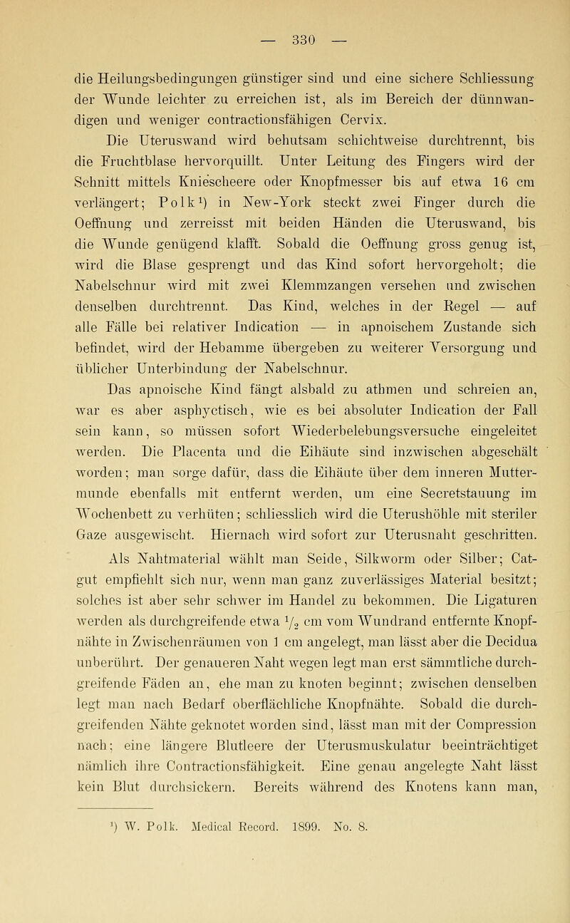 die Heilungsbedingungen günstiger sind und eine sichere Schliessung der Wunde leichter zu erreichen ist, als im Bereich der dünnwan- digen und weniger contractionsfähigen Cervix. Die Uteruswand wird behutsam schichtweise durchtrennt, bis die Fruchtblase hervorquillt. Unter Leitung des Fingers wird der Schnitt mittels Kniescheere oder Knopfmesser bis auf etwa 16 cm verlängert; Polk^) in New-York steckt zwei Finger durch die Oeffnung und zerreisst mit beiden Händen die Uteruswand, bis die Wunde genügend klafft. Sobald die Oeffnung gross genug ist, wird die Blase gesprengt und das Kind sofort hervorgeholt; die Nabelschnur wird mit zwei Klemmzangen versehen und zwischen denselben durchtrennt. Das Kind, welches in der Kegel — auf alle Fälle bei relativer Indication — in apnoischem Zustande sich befindet, wird der Hebamme übergeben zu weiterer Versorgung und üblicher Unterbindung der Nabelschnur. Das apnoische Kind fängt alsbald zu athmen und schreien an, war es aber asphyctisch, wie es bei absoluter Indication der Fall sein kann, so müssen sofort Wiederbelebungsversuche eingeleitet werden. Die Placenta und die Eihäute sind inzwischen abgeschält worden; man sorge dafür, dass die Eihäute über dem inneren Mutter- munde ebenfalls mit entfernt werden, um eine Secretstauung im Wochenbett zu verhüten; schliesslich wird die Uterushöhle mit steriler Gfaze ausgewischt. Hiernach wird sofort zur Uterusnaht geschritten. Als Nahtmaterial wählt man Seide, Silkworm oder Silber; Cat- gut empfiehlt sich nur, wenn man ganz zuverlässiges Material besitzt; solches ist aber sehr schwer im Handel zu bekommen. Die Ligaturen Averden als durchgreifende etwa Y2 cm vom Wundrand entfernte Knopf- nähte in Zwischenräumen von ] cm angelegt, man lässt aber die Decidua unberührt. Der genaueren Naht wegen legt man erst sämmtliche durch- greifende Fäden an, ehe man zu knoten beginnt; zwischen denselben legt man nach Bedarf oberflächliche Kuopfnähte. Sobald die durch- greifenden Nähte geknotet worden sind, lässt man mit der Compression nach; eine längere Blutleere der Uterusmuskulatur beeinträchtiget nämlich ihre Contractionsfähigkeit. Eine genau angelegte Naht lässt kein Blut durchsickern. Bereits während des Knotens kann man. ') W. Polk. Medical Record. 1899. No. 8.