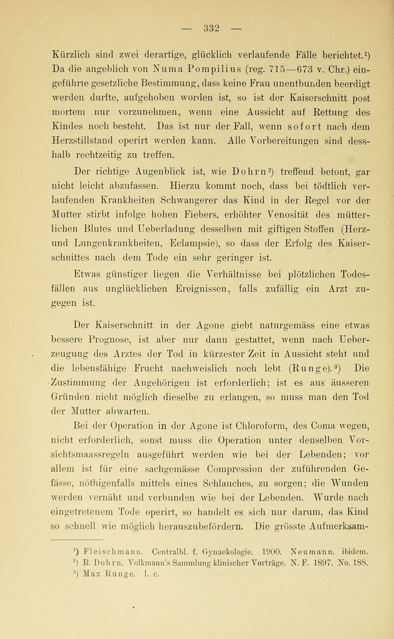 Kürzlich sind zwei derartige, glücklich verlaufende Fälle berichtet.^) Da die angeblich von Nuraa Pompilius (reg. 715—673 v. Chr.) ein- geführte gesetzliche Bestimmung, dass keine Frau unentbunden beerdigt werden durfte, aufgehoben worden ist, so ist der Kaiserschnitt post mortem nur vorzunehmen, wenn eine Aussicht auf Rettung des Kindes noch besteht. Das ist nur der Fall, wenn sofort nach dem Herzstillstand operirt werden kann. Alle Vorbereitungen sind dess- halb rechtzeitig zu treffen. Der richtige Augenblick ist, wie Do hm 2) treffend betont, gar nicht leicht abzufassen. Hierzu kommt noch, dass bei tödtlich ver- laufenden Krankheiten Schwangerer das Kind in der Regel vor der Mutter stirbt infolge hohen Fiebers, erhöhter Yenosität des mütter- lichen Blutes und XJeberladung desselben mit giftigen Stoffen (Herz- uud Lungenkrankheiten, Eclampsie), so dass der Erfolg des Kaiser- schnittes nach dem Tode ein sehr geringer ist. Etwas günstiger liegen die Verhältnisse bei plötzlichen Todes- fällen aus unglücklichen Ereignissen, falls zufällig ein Arzt zu- gegen ist. Der Kaiserschnitt in der Agone giebt naturgemäss eine etwas bessere Prognose, ist aber nur dann gestattet, wenn nach Ueber- zeugung des Arztes der Tod in kürzester Zeit in Aussicht steht und die lebensfähige Frucht nachweislich noch lebt (Runge).^) Die ■Zustimmung der Angehörigen ist erforderlich; ist es aus äusseren Gründen nicht möglich dieselbe zu erlangen, so muss man den Tod der Mutter abwarten. Bei der Operation in der Agone ist Chloroform, des Coma wegen, nicht erforderlich, sonst muss die Operation unter denselben Vor- sichtsraaassregeln ausgeführt werden wie bei der Lebenden; vor allem ist für eine sachgemässe Compression der zuführenden Ge- fässe, nöthigenfalls mittels eines Schlauches, zu sorgen; die Wunden werden vernäht und verbunden wie bei der Lebenden. Wurde nach eingetretenem Tode operirt, so handelt es sich nur darum, das Kind so schnell wie möglich herauszubefördern. Die grösste Aufmerksam- ') Fleisclimann. Centi'albl. f. Oynaekologie. 1900. Neumann. ibidem. -) R. Dohrn. Volkmann's Sammlung klinischer Vorträge. N. F. 1897. No. 188. ^) Max Runge. 1. c.