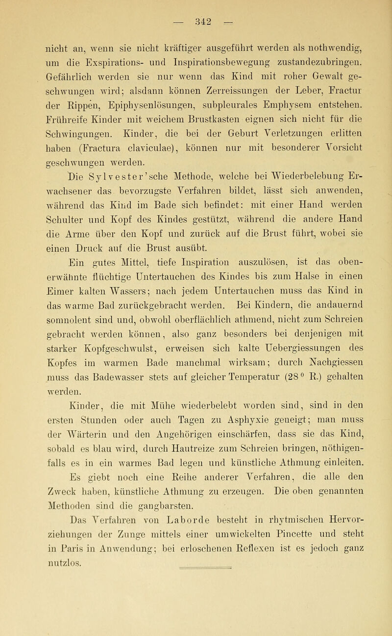 nicht an, wenn sie nicht kräftiger ausgeführt werden als nothwendig, nm die Exspirations- und Inspirationsbewegung zustandezubriugen. Gefährlich werden sie nur wenn das Kind mit roher Gewalt ge- schwungen ward; alsdann können Zerreissungen der Leber, Fractur der Rippen, Epiphysenlösungen, subpleurales Emphysem entstehen. Frühreife Kinder mit weichem Brustkasten eignen sich nicht für die Schwingungen. Kinder, die bei der Geburt Verletzungen erlitten haben (Fractura claviculae), können nur mit besonderer Vorsicht geschwungen werden. Die Sylvester'sche Methode, welche bei Wiederbelebung Er- wachsener das bevorzugste Verfahren bildet, lässt sich anwenden, während das Kind im Bade sich befindet: mit einer Hand werden Schulter und Kopf des Kindes gestützt, während die andere Hand die Arme über den Kopf und zurück auf die Brust führt, wobei sie einen Druck auf die Brust ausübt. Ein gutes Mittel, tiefe Inspiration auszulösen, ist das oben- erwähnte flüchtige Untertauchen des Kindes bis zum Halse in einen Eimer kalten Wassers; nach jedem Untertauchen muss das Kind in das warme Bad zurückgebracht werden. Bei Kindern, die andauernd somnolent sind und, obwohl oberflächlich athmend, nicht zum Schreien gebracht werden können, also ganz besonders bei denjenigen mit starker Kopfgeschwulst, erweisen sich kalte Uebergiessungen des Kopfes im warmen Bade manchmal wirksam; durch Nachgiessen muss das Badewasser stets auf gleicher Temperatur (28 <^ R.) gehalten werden. Kinder, die mit Mühe wiederbelebt worden sind, sind in den ersten Stunden oder auch Tagen zu Asphyxie geneigt; man muss der Wärterin und den Angehörigen einschärfen, dass sie das Kind, sobald es blau wird, durch Hautreize zum Schreien bringen, nöthigen- falls es in ein warmes Bad legen und künstliche Athmung einleiten. Es giebt noch eine Eeihe anderer Verfahren, die alle den Zweck haben, künstliche Athmung zu erzeugen. Die oben genannten Methoden sind die gangbarsten. Das Verfahren von Labor de besteht in rhytmischen Hervor- ziehungen der Zunge mittels einer umwickelten Pincette und steht in Paris in Anwendung; bei erloschenen Reflexen ist es jedoch ganz nutzlos.