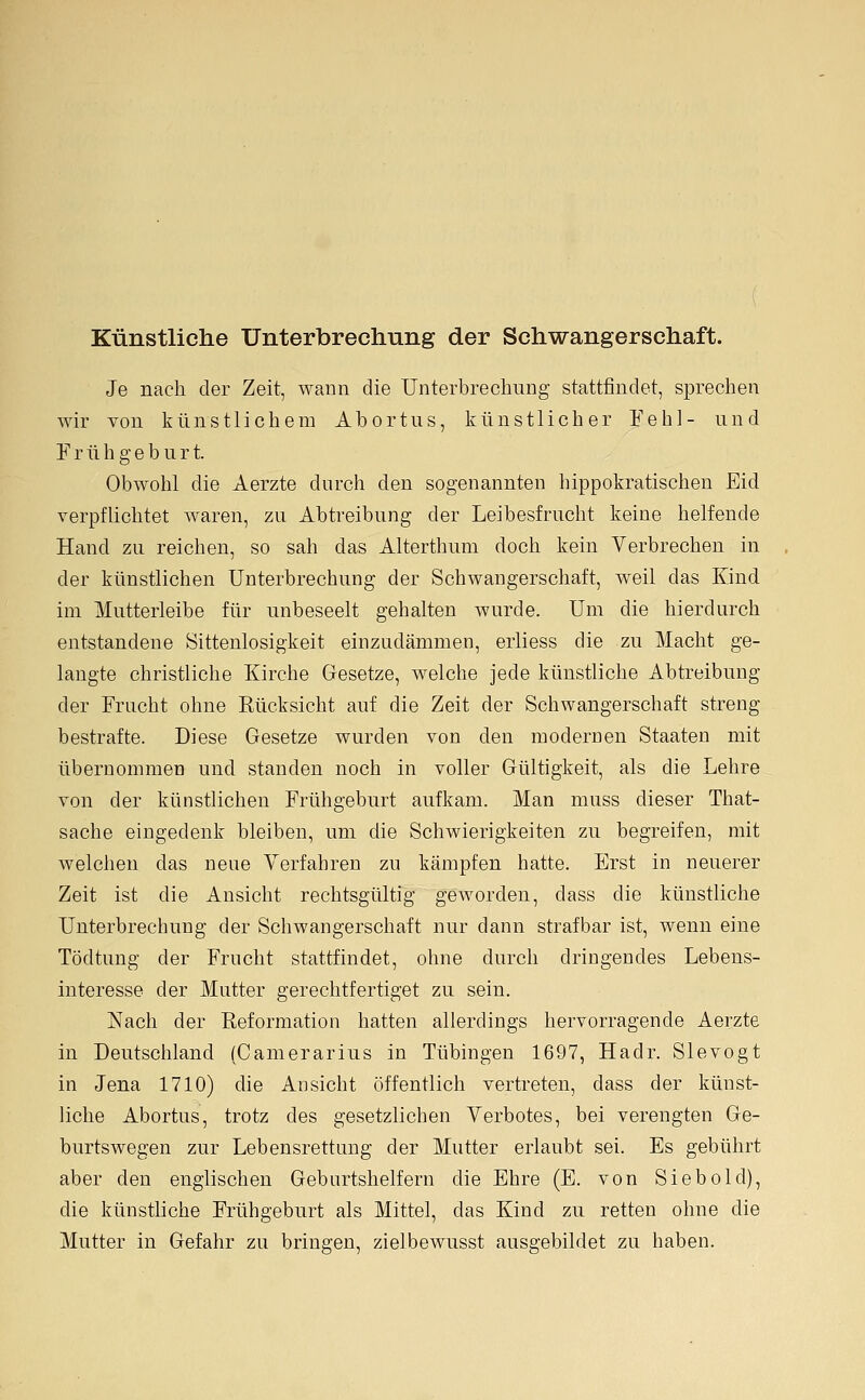 Künstliche Unterbrechung der Schwangerschaft. Je nach der Zeit, wann die Unterbrechnng stattfindet, sprechen wir von künstlichem Abortns, künstlicher Fehl- und Frühgeburt. Obwohl die Aerzte durch den sogenannten hippokratischen Eid verpflichtet waren, zu Abtreibung der Leibesfrucht keine helfende Hand zu reichen, so sah das Alterthum doch kein Verbrechen in der künstlichen Unterbrechung der Schwangerschaft, weil das Kind im Mutterleibe für unbeseelt gehalten wurde. Um die hierdurch entstandene Sittenlosigkeit einzudämmen, erliess die zu Macht ge- langte christliche Kirche Gesetze, welche jede künstliche Abtreibung der Frucht ohne Rücksicht auf die Zeit der Schwangerschaft streng bestrafte. Diese Gesetze wurden von den modernen Staaten mit übernommen und standen noch in voller Gültigkeit, als die Lehre von der künstlichen Frühgeburt aufkam. Man muss dieser That- sache eingedenk bleiben, um die Schwierigkeiten zu begreifen, mit welchen das neue Verfahren zu kämpfen hatte. Erst in neuerer Zeit ist die Ansicht rechtsgültig geworden, dass die künstliche Unterbrechung der Schwangerschaft nur dann strafbar ist, wenn eine Tödtung der Frucht stattfindet, ohne durch dringendes Lebens- interesse der Mutter gerechtfertiget zu sein. Nach der Reformation hatten allerdings hervorragende Aerzte in Deutschland (Camerarius in Tübingen 1697, Hadr. Slevogt in Jena 1710) die Ansicht öffentlich vertreten, dass der künst- liche Abortus, trotz des gesetzlichen Verbotes, bei verengten Ge- burtswegen zur Lebensrettung der Mutter erlaubt sei. Es gebührt aber den englischen Geburtshelfern die Ehre (E. von Siebold), die künsthche Frühgeburt als Mittel, das Kind zu retten ohne die Mutter in Gefahr zu bringen, zielbewusst ausgebildet zu haben.