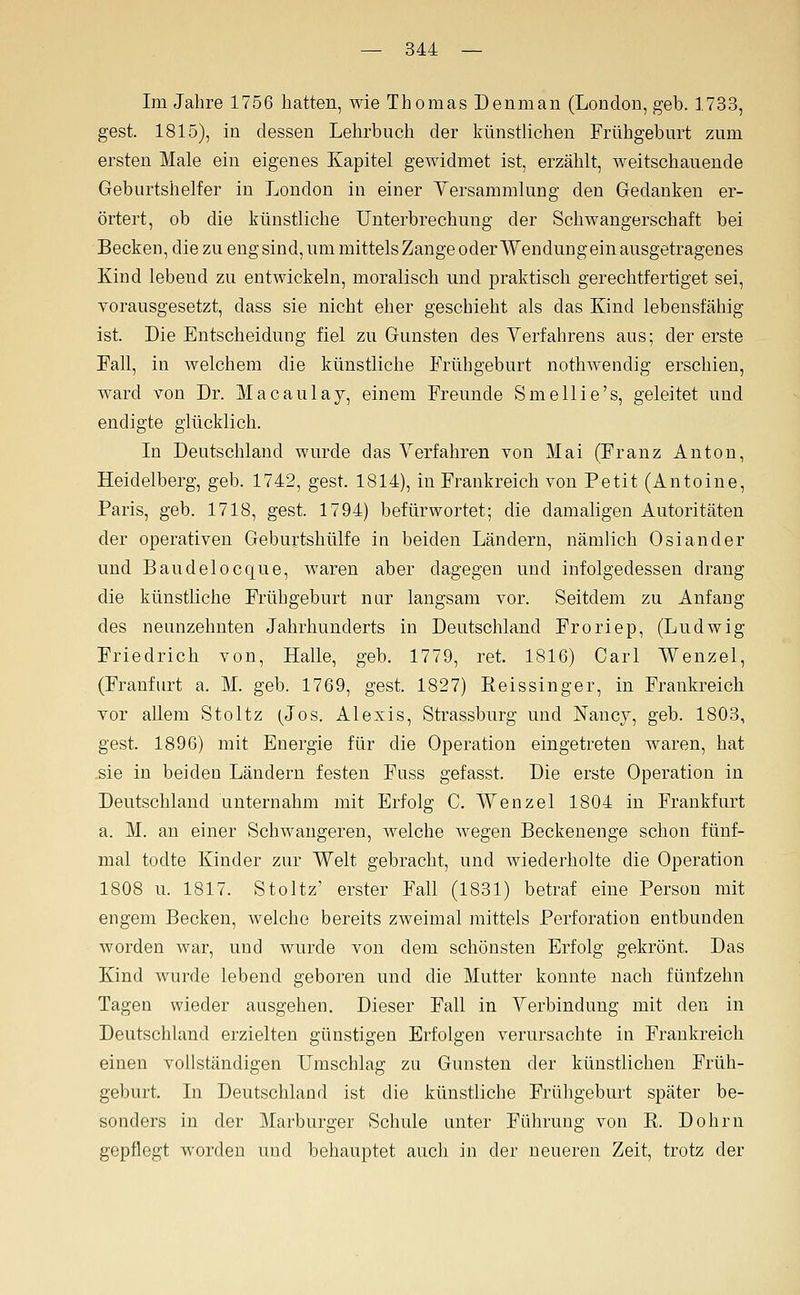 Im Jahre 1756 hatten, wie Thomas Denman (London, geb. 1733, gest. 1815), in dessen Lehrbuch der künstlichen Frühgeburt zum ersten Male ein eigenes Kapitel gewidmet ist, erzählt, weitschauende Geburtshelfer in London in einer Versammlung den Gedanken er- örtert, ob die künstliche Unterbrechung der Schwangerschaft bei Becken, die zu eng sind, um mittels Zange oder Wendungein ausgetragenes Kind lebend zu entwickeln, moralisch und praktisch gerechtfertiget sei, vorausgesetzt, dass sie nicht eher geschieht als das Kind lebensfähig ist. Die Entscheidung fiel zu Gunsten des Verfahrens aus; der erste Fall, in welchem die künstliche Frühgeburt nothwendig erschien, ward von Dr. Macaulaj, einem Freunde Smellie's, geleitet und endigte glücklich. In Deutschland wurde das Verfahren von Mai (Franz Anton, Heidelberg, geb. 1742, gest. 1814), in Frankreich von Petit (Antoine, Paris, geb. 1718, gest. 1794) befürwortet; die damaligen Autoritäten der operativen Geburtshülfe in beiden Ländern, nämlich Oslander und Baudelocque, waren aber dagegen und infolgedessen drang die künstliche Frühgeburt nar langsam vor. Seitdem zu Anfang des neunzehnten Jahrhunderts in Deutschland Froriep, (Ludwig Friedrich von, Halle, geb. 1779, ret. 1816) Carl Wenzel, (Franfurt a. M. geb. 1769, gest. 1827) Eeissinger, in Frankreich vor allem Stoltz (Jos. Alexis, Strassburg und Nancy, geb. 1803, gest. 1896) mit Energie für die Operation eingetreten waren, hat sie in beiden Ländern festen Fuss gefasst. Die erste Operation in Deutschland unternahm mit Erfolg C. Wenzel 1804 in Frankfurt a. M. an einer Schwangeren, welche wegen Beckenenge schon fünf- mal todte Kinder zur Welt gebracht, und wiederholte die Operation 1808 n. 1817. Stoltz' erster Fall (1831) betraf eine Person mit engem Becken, welche bereits zweimal mittels Perforation entbunden worden war, und wurde von dem schönsten Erfolg gekrönt. Das Kind wurde lebend geboren und die Mutter konnte nach fünfzehn Tagen wieder ausgehen. Dieser Fall in Verbindung mit den in Deutschland erzielten günstigen Erfolgen verursachte in Frankreich einen vollständigen Umschlag zu Gunsten der künstlichen Früh- geburt. In Deutschland ist die künstliche Frühgeburt später be- sonders in der Marburger Schule unter Führung von ß. Do hm gepflegt worden und behauptet auch in der neueren Zeit, trotz der